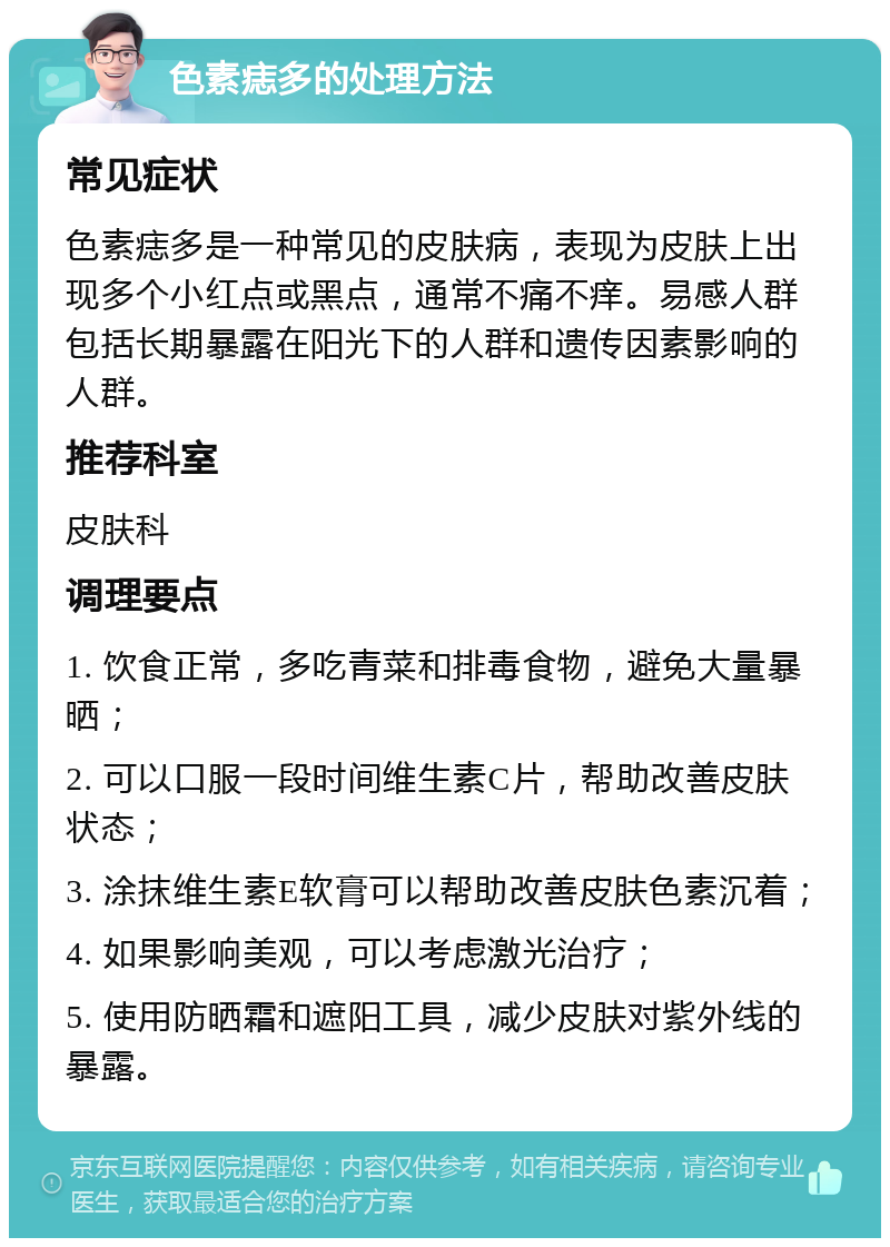 色素痣多的处理方法 常见症状 色素痣多是一种常见的皮肤病，表现为皮肤上出现多个小红点或黑点，通常不痛不痒。易感人群包括长期暴露在阳光下的人群和遗传因素影响的人群。 推荐科室 皮肤科 调理要点 1. 饮食正常，多吃青菜和排毒食物，避免大量暴晒； 2. 可以口服一段时间维生素C片，帮助改善皮肤状态； 3. 涂抹维生素E软膏可以帮助改善皮肤色素沉着； 4. 如果影响美观，可以考虑激光治疗； 5. 使用防晒霜和遮阳工具，减少皮肤对紫外线的暴露。