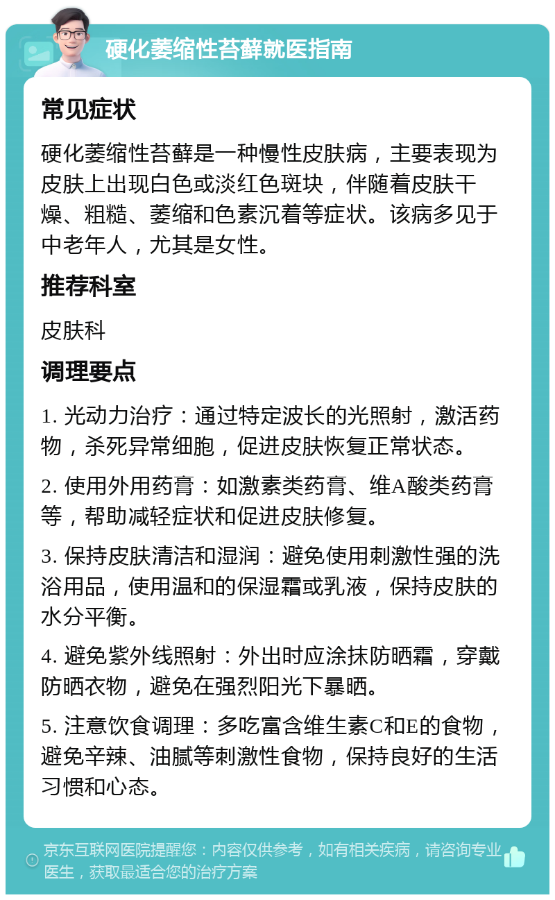 硬化萎缩性苔藓就医指南 常见症状 硬化萎缩性苔藓是一种慢性皮肤病，主要表现为皮肤上出现白色或淡红色斑块，伴随着皮肤干燥、粗糙、萎缩和色素沉着等症状。该病多见于中老年人，尤其是女性。 推荐科室 皮肤科 调理要点 1. 光动力治疗：通过特定波长的光照射，激活药物，杀死异常细胞，促进皮肤恢复正常状态。 2. 使用外用药膏：如激素类药膏、维A酸类药膏等，帮助减轻症状和促进皮肤修复。 3. 保持皮肤清洁和湿润：避免使用刺激性强的洗浴用品，使用温和的保湿霜或乳液，保持皮肤的水分平衡。 4. 避免紫外线照射：外出时应涂抹防晒霜，穿戴防晒衣物，避免在强烈阳光下暴晒。 5. 注意饮食调理：多吃富含维生素C和E的食物，避免辛辣、油腻等刺激性食物，保持良好的生活习惯和心态。