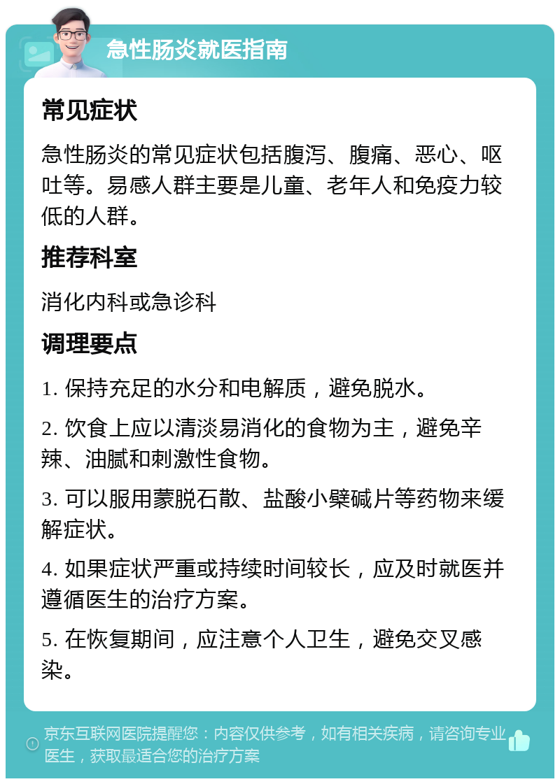 急性肠炎就医指南 常见症状 急性肠炎的常见症状包括腹泻、腹痛、恶心、呕吐等。易感人群主要是儿童、老年人和免疫力较低的人群。 推荐科室 消化内科或急诊科 调理要点 1. 保持充足的水分和电解质，避免脱水。 2. 饮食上应以清淡易消化的食物为主，避免辛辣、油腻和刺激性食物。 3. 可以服用蒙脱石散、盐酸小檗碱片等药物来缓解症状。 4. 如果症状严重或持续时间较长，应及时就医并遵循医生的治疗方案。 5. 在恢复期间，应注意个人卫生，避免交叉感染。