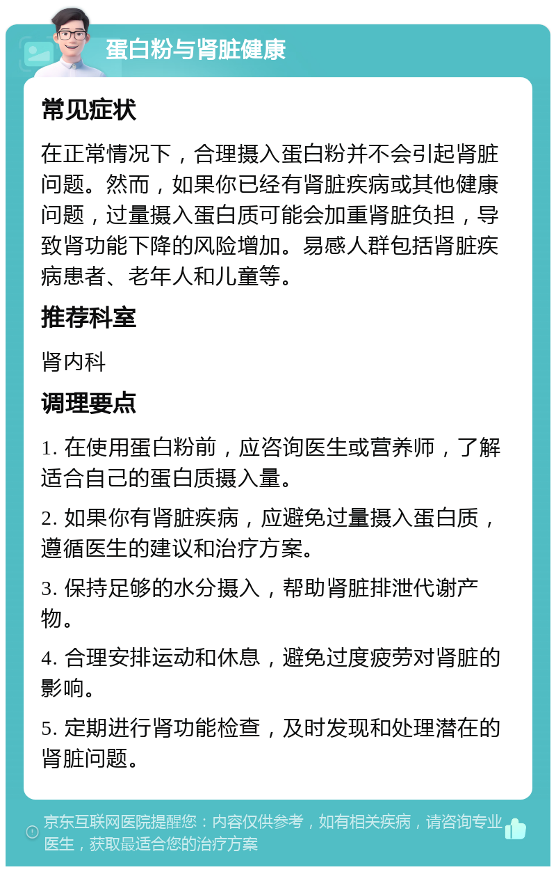 蛋白粉与肾脏健康 常见症状 在正常情况下，合理摄入蛋白粉并不会引起肾脏问题。然而，如果你已经有肾脏疾病或其他健康问题，过量摄入蛋白质可能会加重肾脏负担，导致肾功能下降的风险增加。易感人群包括肾脏疾病患者、老年人和儿童等。 推荐科室 肾内科 调理要点 1. 在使用蛋白粉前，应咨询医生或营养师，了解适合自己的蛋白质摄入量。 2. 如果你有肾脏疾病，应避免过量摄入蛋白质，遵循医生的建议和治疗方案。 3. 保持足够的水分摄入，帮助肾脏排泄代谢产物。 4. 合理安排运动和休息，避免过度疲劳对肾脏的影响。 5. 定期进行肾功能检查，及时发现和处理潜在的肾脏问题。