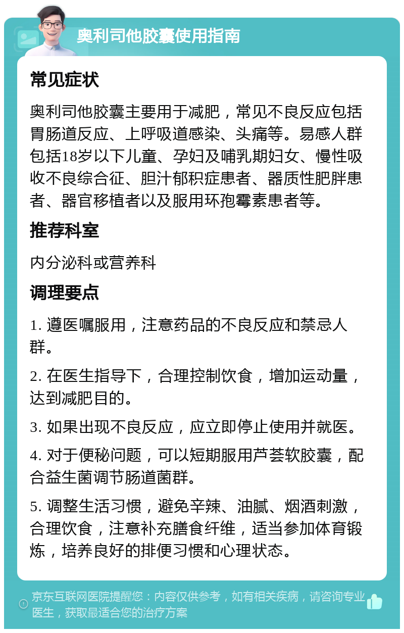 奥利司他胶囊使用指南 常见症状 奥利司他胶囊主要用于减肥，常见不良反应包括胃肠道反应、上呼吸道感染、头痛等。易感人群包括18岁以下儿童、孕妇及哺乳期妇女、慢性吸收不良综合征、胆汁郁积症患者、器质性肥胖患者、器官移植者以及服用环孢霉素患者等。 推荐科室 内分泌科或营养科 调理要点 1. 遵医嘱服用，注意药品的不良反应和禁忌人群。 2. 在医生指导下，合理控制饮食，增加运动量，达到减肥目的。 3. 如果出现不良反应，应立即停止使用并就医。 4. 对于便秘问题，可以短期服用芦荟软胶囊，配合益生菌调节肠道菌群。 5. 调整生活习惯，避免辛辣、油腻、烟酒刺激，合理饮食，注意补充膳食纤维，适当参加体育锻炼，培养良好的排便习惯和心理状态。