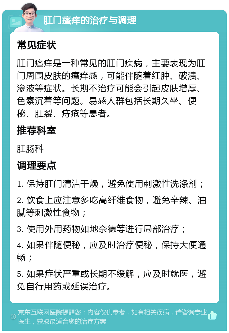 肛门瘙痒的治疗与调理 常见症状 肛门瘙痒是一种常见的肛门疾病，主要表现为肛门周围皮肤的瘙痒感，可能伴随着红肿、破溃、渗液等症状。长期不治疗可能会引起皮肤增厚、色素沉着等问题。易感人群包括长期久坐、便秘、肛裂、痔疮等患者。 推荐科室 肛肠科 调理要点 1. 保持肛门清洁干燥，避免使用刺激性洗涤剂； 2. 饮食上应注意多吃高纤维食物，避免辛辣、油腻等刺激性食物； 3. 使用外用药物如地奈德等进行局部治疗； 4. 如果伴随便秘，应及时治疗便秘，保持大便通畅； 5. 如果症状严重或长期不缓解，应及时就医，避免自行用药或延误治疗。