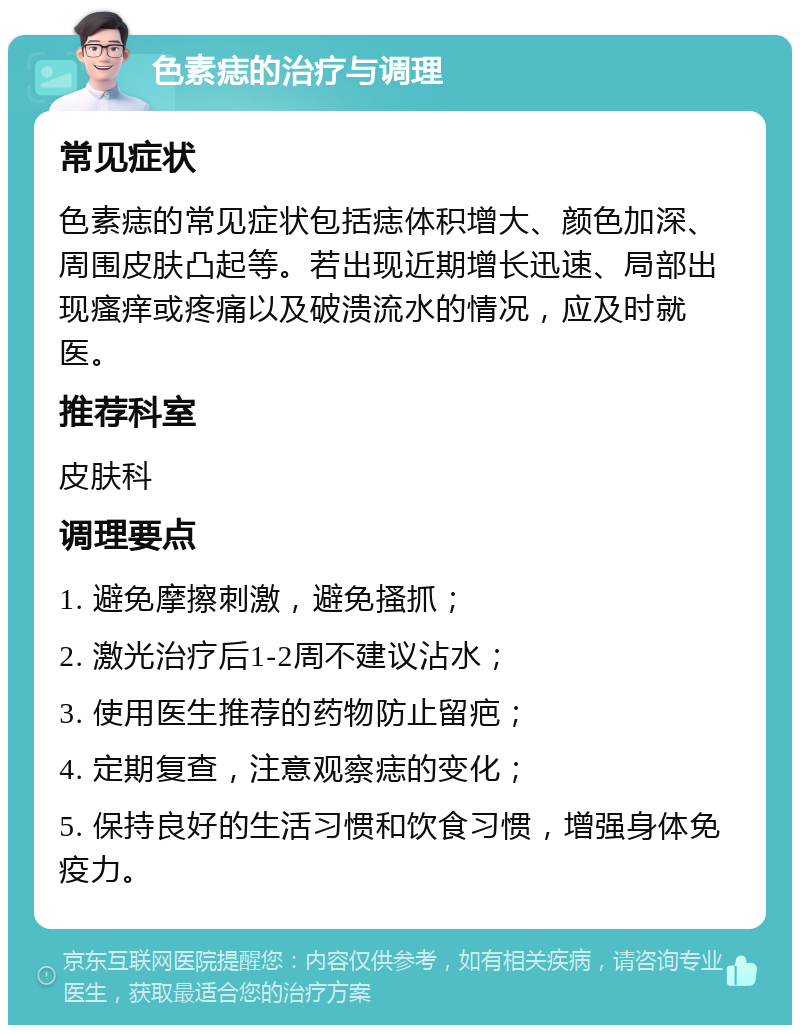 色素痣的治疗与调理 常见症状 色素痣的常见症状包括痣体积增大、颜色加深、周围皮肤凸起等。若出现近期增长迅速、局部出现瘙痒或疼痛以及破溃流水的情况，应及时就医。 推荐科室 皮肤科 调理要点 1. 避免摩擦刺激，避免搔抓； 2. 激光治疗后1-2周不建议沾水； 3. 使用医生推荐的药物防止留疤； 4. 定期复查，注意观察痣的变化； 5. 保持良好的生活习惯和饮食习惯，增强身体免疫力。