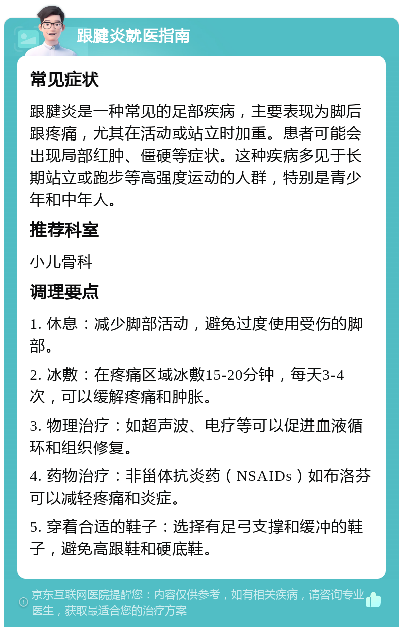 跟腱炎就医指南 常见症状 跟腱炎是一种常见的足部疾病，主要表现为脚后跟疼痛，尤其在活动或站立时加重。患者可能会出现局部红肿、僵硬等症状。这种疾病多见于长期站立或跑步等高强度运动的人群，特别是青少年和中年人。 推荐科室 小儿骨科 调理要点 1. 休息：减少脚部活动，避免过度使用受伤的脚部。 2. 冰敷：在疼痛区域冰敷15-20分钟，每天3-4次，可以缓解疼痛和肿胀。 3. 物理治疗：如超声波、电疗等可以促进血液循环和组织修复。 4. 药物治疗：非甾体抗炎药（NSAIDs）如布洛芬可以减轻疼痛和炎症。 5. 穿着合适的鞋子：选择有足弓支撑和缓冲的鞋子，避免高跟鞋和硬底鞋。