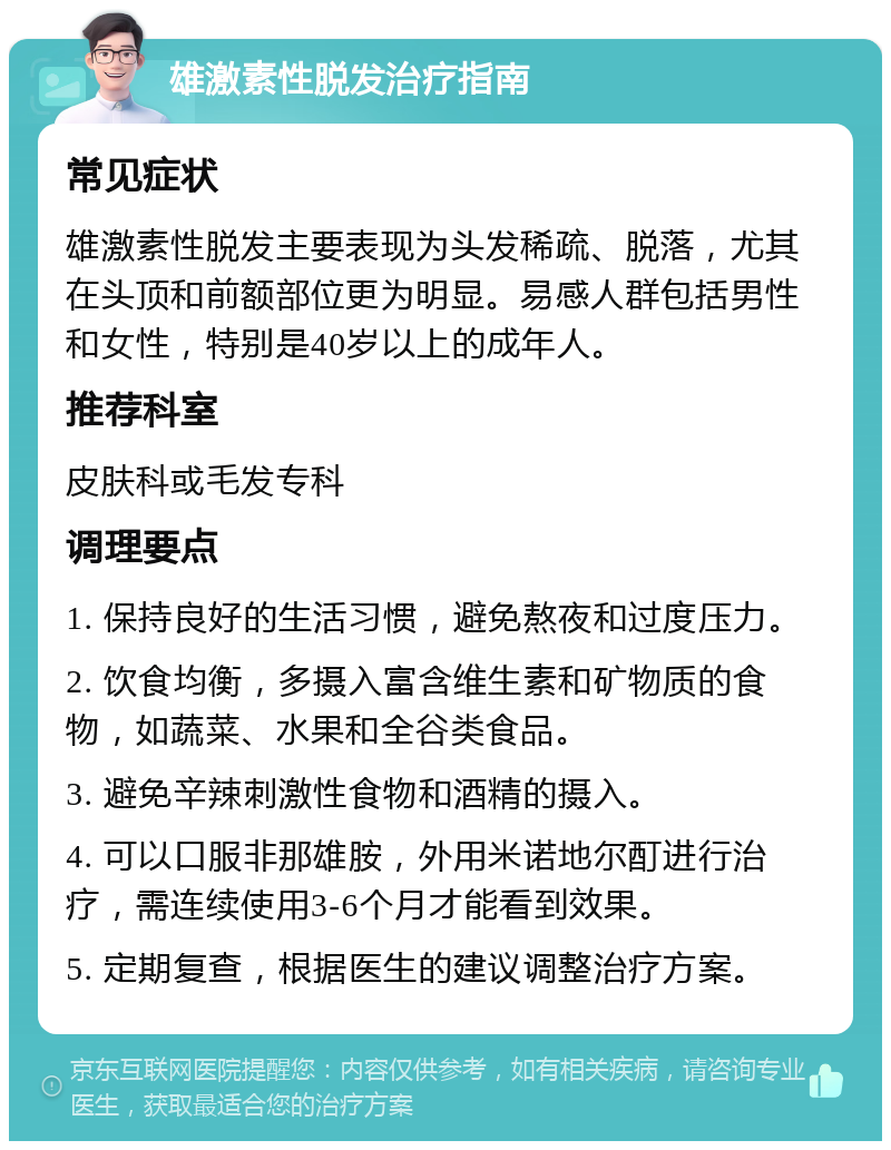 雄激素性脱发治疗指南 常见症状 雄激素性脱发主要表现为头发稀疏、脱落，尤其在头顶和前额部位更为明显。易感人群包括男性和女性，特别是40岁以上的成年人。 推荐科室 皮肤科或毛发专科 调理要点 1. 保持良好的生活习惯，避免熬夜和过度压力。 2. 饮食均衡，多摄入富含维生素和矿物质的食物，如蔬菜、水果和全谷类食品。 3. 避免辛辣刺激性食物和酒精的摄入。 4. 可以口服非那雄胺，外用米诺地尔酊进行治疗，需连续使用3-6个月才能看到效果。 5. 定期复查，根据医生的建议调整治疗方案。