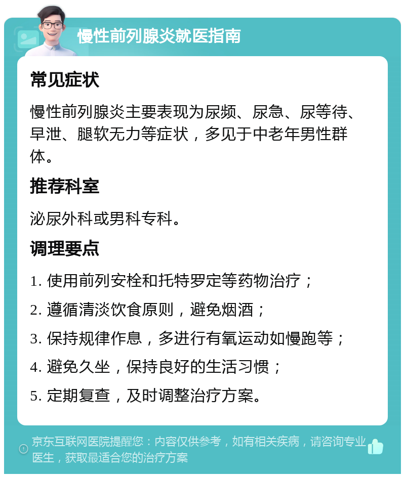 慢性前列腺炎就医指南 常见症状 慢性前列腺炎主要表现为尿频、尿急、尿等待、早泄、腿软无力等症状，多见于中老年男性群体。 推荐科室 泌尿外科或男科专科。 调理要点 1. 使用前列安栓和托特罗定等药物治疗； 2. 遵循清淡饮食原则，避免烟酒； 3. 保持规律作息，多进行有氧运动如慢跑等； 4. 避免久坐，保持良好的生活习惯； 5. 定期复查，及时调整治疗方案。