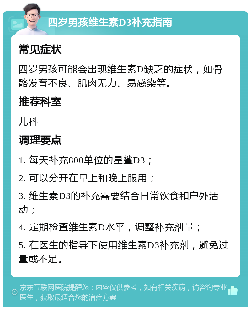 四岁男孩维生素D3补充指南 常见症状 四岁男孩可能会出现维生素D缺乏的症状，如骨骼发育不良、肌肉无力、易感染等。 推荐科室 儿科 调理要点 1. 每天补充800单位的星鲨D3； 2. 可以分开在早上和晚上服用； 3. 维生素D3的补充需要结合日常饮食和户外活动； 4. 定期检查维生素D水平，调整补充剂量； 5. 在医生的指导下使用维生素D3补充剂，避免过量或不足。