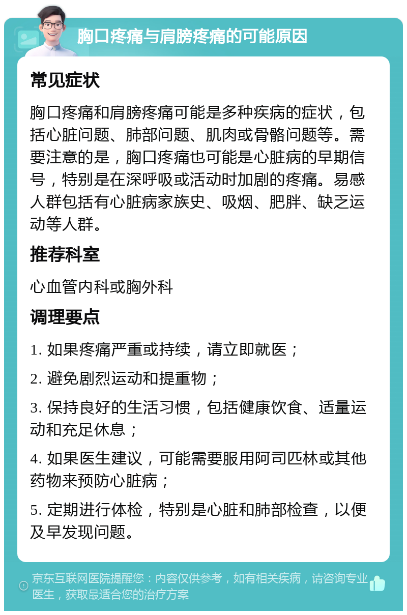 胸口疼痛与肩膀疼痛的可能原因 常见症状 胸口疼痛和肩膀疼痛可能是多种疾病的症状，包括心脏问题、肺部问题、肌肉或骨骼问题等。需要注意的是，胸口疼痛也可能是心脏病的早期信号，特别是在深呼吸或活动时加剧的疼痛。易感人群包括有心脏病家族史、吸烟、肥胖、缺乏运动等人群。 推荐科室 心血管内科或胸外科 调理要点 1. 如果疼痛严重或持续，请立即就医； 2. 避免剧烈运动和提重物； 3. 保持良好的生活习惯，包括健康饮食、适量运动和充足休息； 4. 如果医生建议，可能需要服用阿司匹林或其他药物来预防心脏病； 5. 定期进行体检，特别是心脏和肺部检查，以便及早发现问题。