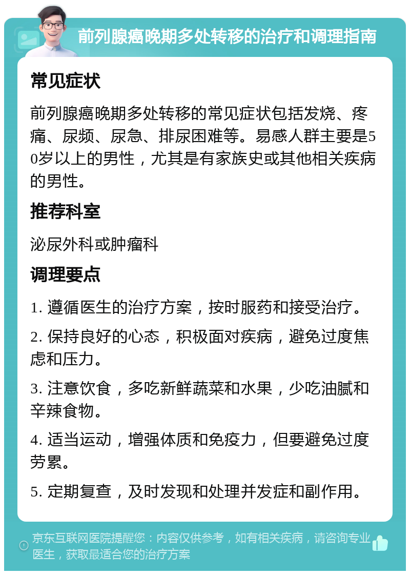 前列腺癌晚期多处转移的治疗和调理指南 常见症状 前列腺癌晚期多处转移的常见症状包括发烧、疼痛、尿频、尿急、排尿困难等。易感人群主要是50岁以上的男性，尤其是有家族史或其他相关疾病的男性。 推荐科室 泌尿外科或肿瘤科 调理要点 1. 遵循医生的治疗方案，按时服药和接受治疗。 2. 保持良好的心态，积极面对疾病，避免过度焦虑和压力。 3. 注意饮食，多吃新鲜蔬菜和水果，少吃油腻和辛辣食物。 4. 适当运动，增强体质和免疫力，但要避免过度劳累。 5. 定期复查，及时发现和处理并发症和副作用。