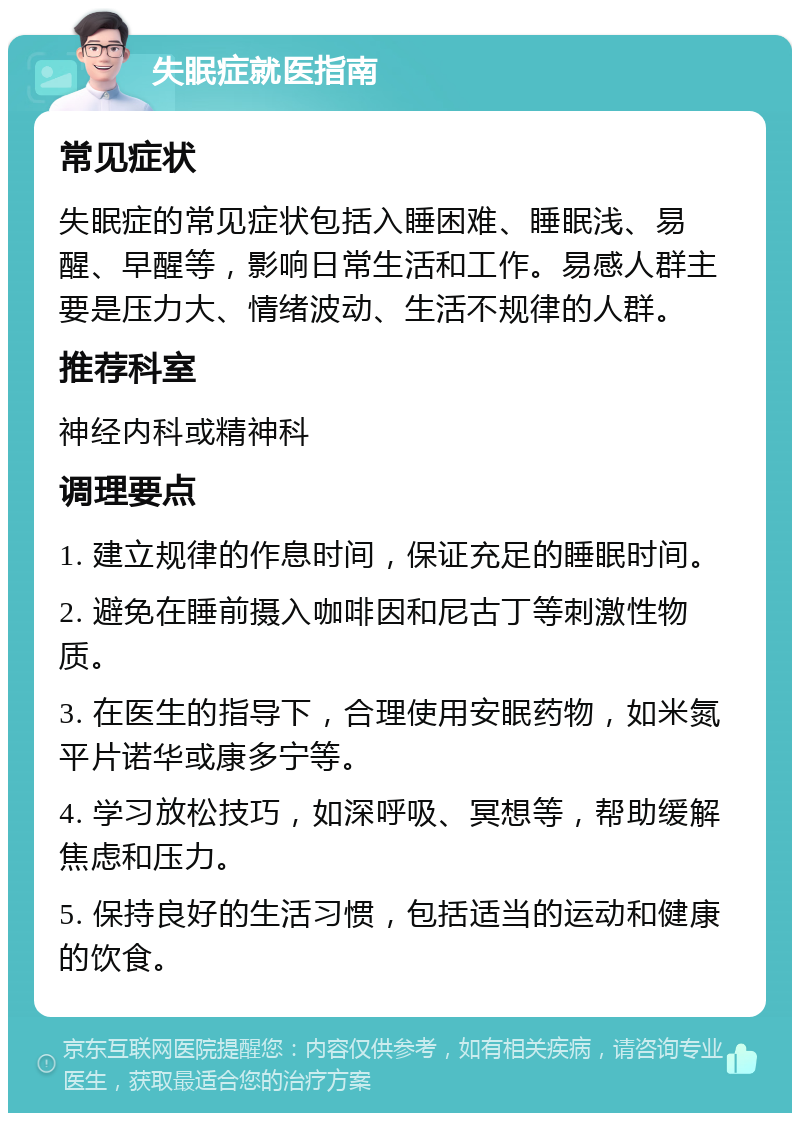 失眠症就医指南 常见症状 失眠症的常见症状包括入睡困难、睡眠浅、易醒、早醒等，影响日常生活和工作。易感人群主要是压力大、情绪波动、生活不规律的人群。 推荐科室 神经内科或精神科 调理要点 1. 建立规律的作息时间，保证充足的睡眠时间。 2. 避免在睡前摄入咖啡因和尼古丁等刺激性物质。 3. 在医生的指导下，合理使用安眠药物，如米氮平片诺华或康多宁等。 4. 学习放松技巧，如深呼吸、冥想等，帮助缓解焦虑和压力。 5. 保持良好的生活习惯，包括适当的运动和健康的饮食。