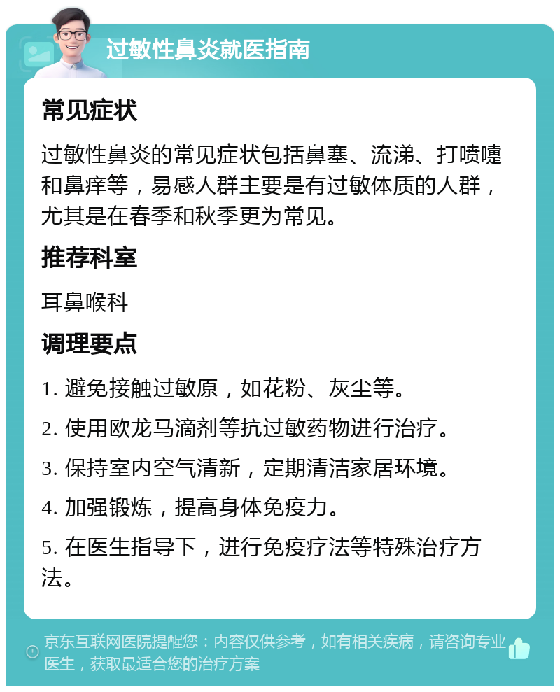 过敏性鼻炎就医指南 常见症状 过敏性鼻炎的常见症状包括鼻塞、流涕、打喷嚏和鼻痒等，易感人群主要是有过敏体质的人群，尤其是在春季和秋季更为常见。 推荐科室 耳鼻喉科 调理要点 1. 避免接触过敏原，如花粉、灰尘等。 2. 使用欧龙马滴剂等抗过敏药物进行治疗。 3. 保持室内空气清新，定期清洁家居环境。 4. 加强锻炼，提高身体免疫力。 5. 在医生指导下，进行免疫疗法等特殊治疗方法。