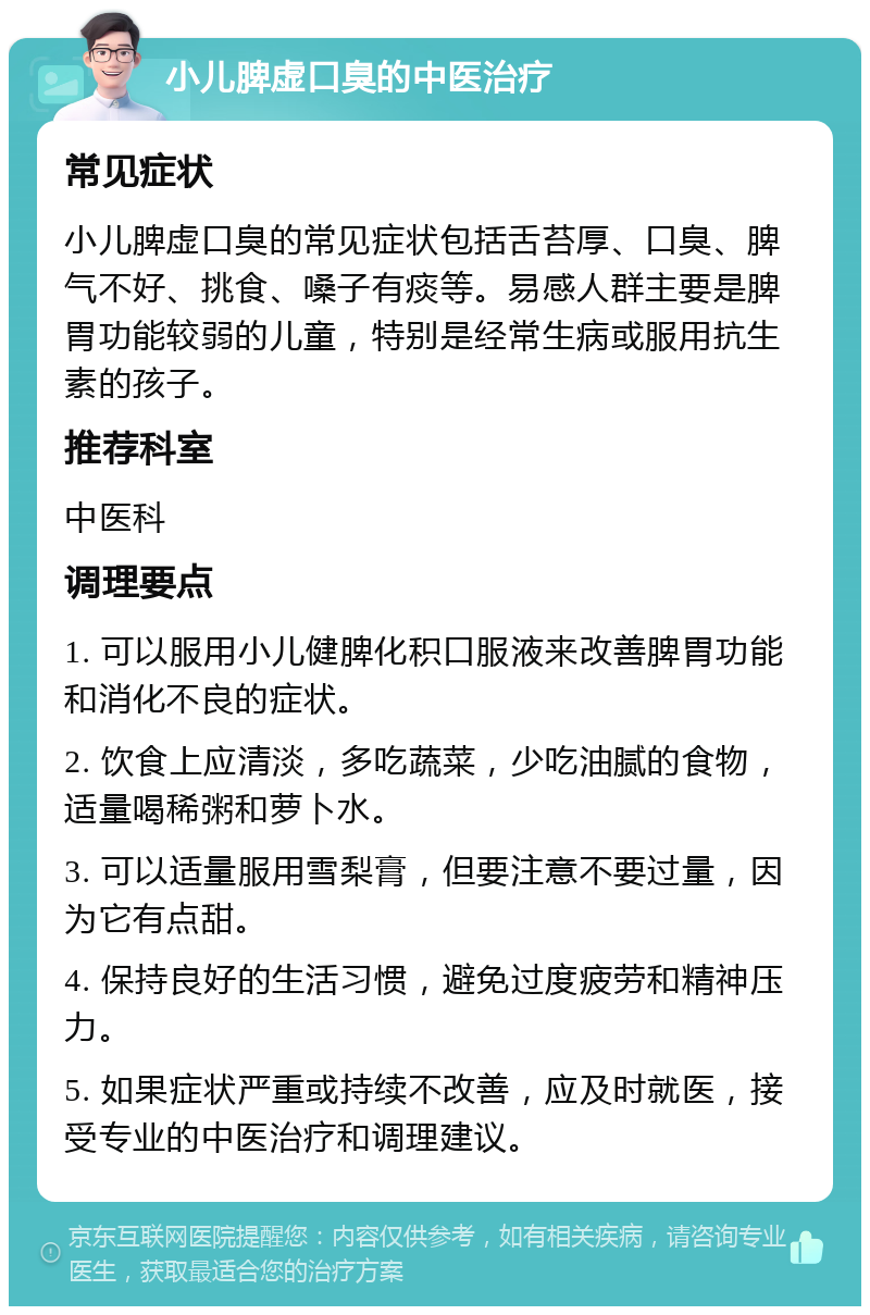 小儿脾虚口臭的中医治疗 常见症状 小儿脾虚口臭的常见症状包括舌苔厚、口臭、脾气不好、挑食、嗓子有痰等。易感人群主要是脾胃功能较弱的儿童，特别是经常生病或服用抗生素的孩子。 推荐科室 中医科 调理要点 1. 可以服用小儿健脾化积口服液来改善脾胃功能和消化不良的症状。 2. 饮食上应清淡，多吃蔬菜，少吃油腻的食物，适量喝稀粥和萝卜水。 3. 可以适量服用雪梨膏，但要注意不要过量，因为它有点甜。 4. 保持良好的生活习惯，避免过度疲劳和精神压力。 5. 如果症状严重或持续不改善，应及时就医，接受专业的中医治疗和调理建议。