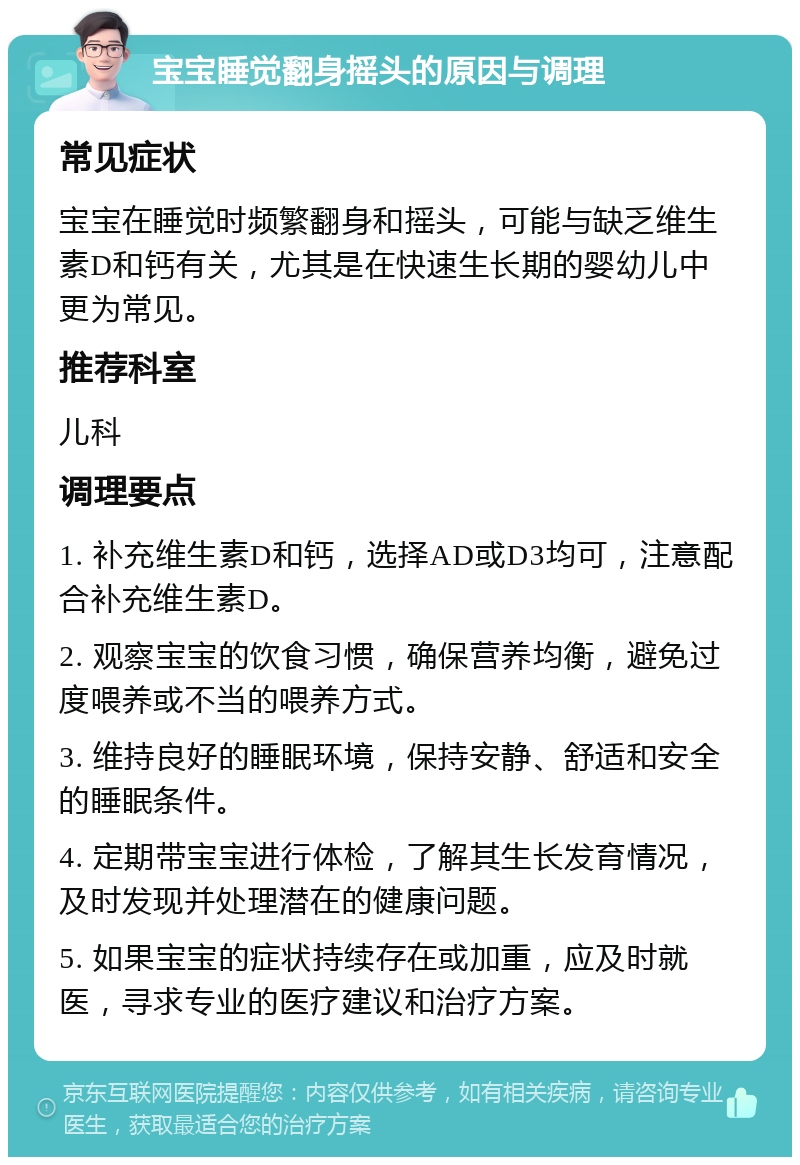 宝宝睡觉翻身摇头的原因与调理 常见症状 宝宝在睡觉时频繁翻身和摇头，可能与缺乏维生素D和钙有关，尤其是在快速生长期的婴幼儿中更为常见。 推荐科室 儿科 调理要点 1. 补充维生素D和钙，选择AD或D3均可，注意配合补充维生素D。 2. 观察宝宝的饮食习惯，确保营养均衡，避免过度喂养或不当的喂养方式。 3. 维持良好的睡眠环境，保持安静、舒适和安全的睡眠条件。 4. 定期带宝宝进行体检，了解其生长发育情况，及时发现并处理潜在的健康问题。 5. 如果宝宝的症状持续存在或加重，应及时就医，寻求专业的医疗建议和治疗方案。