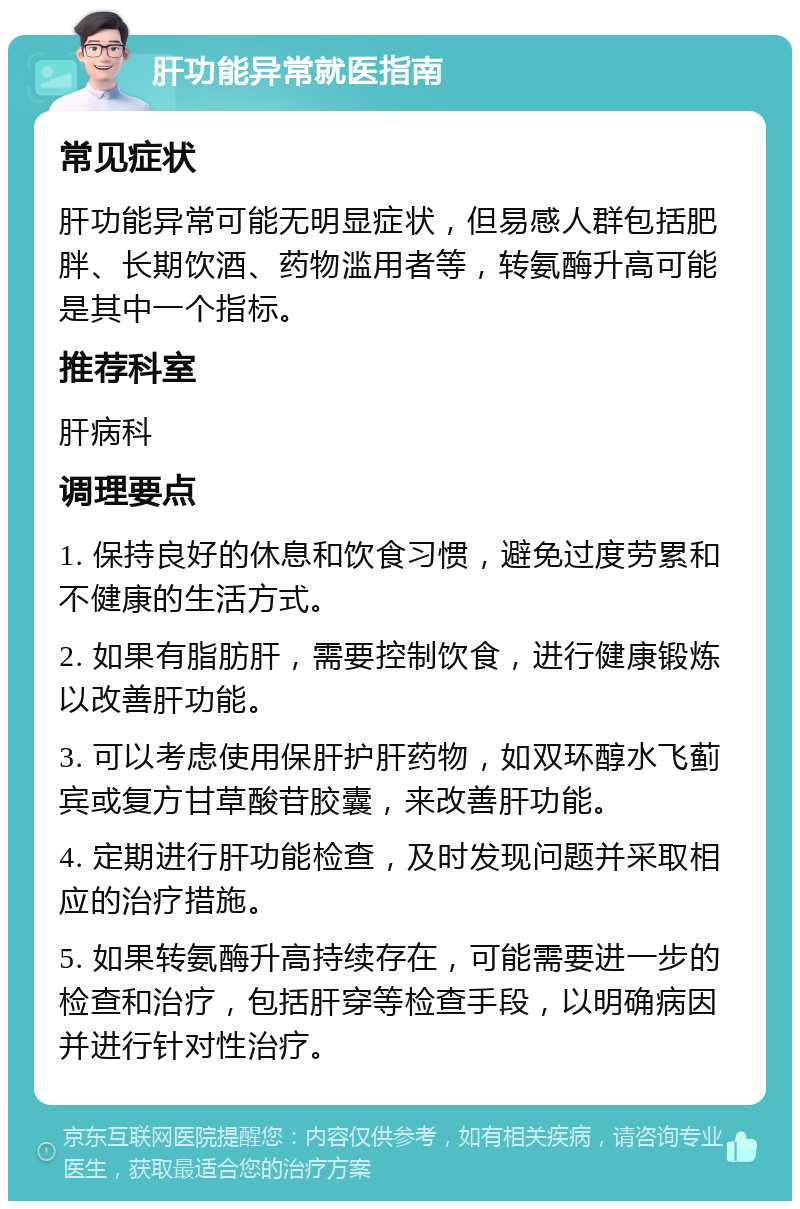 肝功能异常就医指南 常见症状 肝功能异常可能无明显症状，但易感人群包括肥胖、长期饮酒、药物滥用者等，转氨酶升高可能是其中一个指标。 推荐科室 肝病科 调理要点 1. 保持良好的休息和饮食习惯，避免过度劳累和不健康的生活方式。 2. 如果有脂肪肝，需要控制饮食，进行健康锻炼以改善肝功能。 3. 可以考虑使用保肝护肝药物，如双环醇水飞蓟宾或复方甘草酸苷胶囊，来改善肝功能。 4. 定期进行肝功能检查，及时发现问题并采取相应的治疗措施。 5. 如果转氨酶升高持续存在，可能需要进一步的检查和治疗，包括肝穿等检查手段，以明确病因并进行针对性治疗。