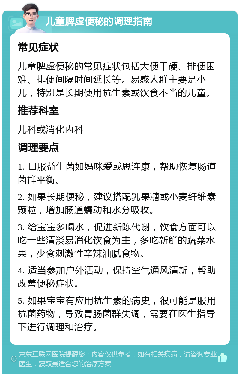 儿童脾虚便秘的调理指南 常见症状 儿童脾虚便秘的常见症状包括大便干硬、排便困难、排便间隔时间延长等。易感人群主要是小儿，特别是长期使用抗生素或饮食不当的儿童。 推荐科室 儿科或消化内科 调理要点 1. 口服益生菌如妈咪爱或思连康，帮助恢复肠道菌群平衡。 2. 如果长期便秘，建议搭配乳果糖或小麦纤维素颗粒，增加肠道蠕动和水分吸收。 3. 给宝宝多喝水，促进新陈代谢，饮食方面可以吃一些清淡易消化饮食为主，多吃新鲜的蔬菜水果，少食刺激性辛辣油腻食物。 4. 适当参加户外活动，保持空气通风清新，帮助改善便秘症状。 5. 如果宝宝有应用抗生素的病史，很可能是服用抗菌药物，导致胃肠菌群失调，需要在医生指导下进行调理和治疗。