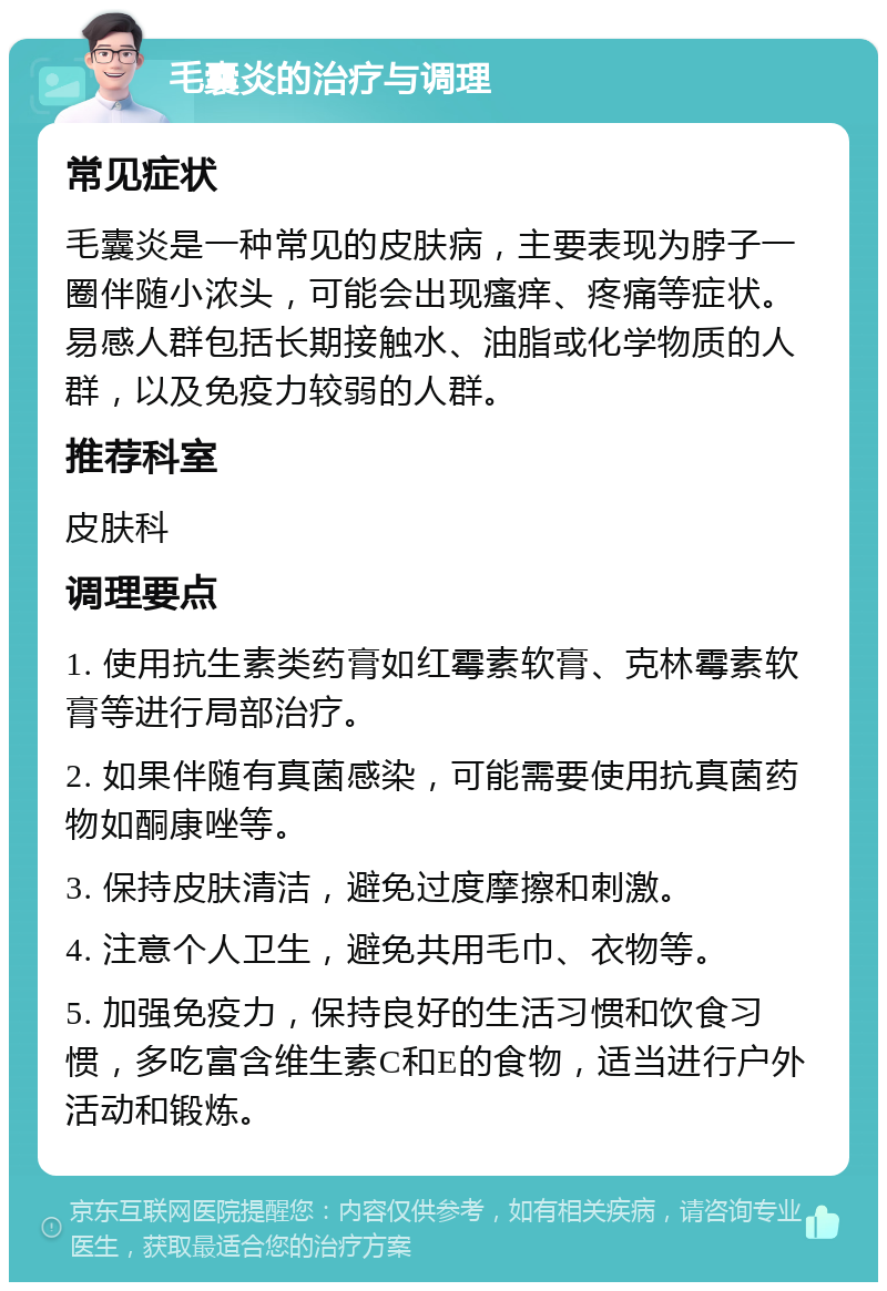 毛囊炎的治疗与调理 常见症状 毛囊炎是一种常见的皮肤病，主要表现为脖子一圈伴随小浓头，可能会出现瘙痒、疼痛等症状。易感人群包括长期接触水、油脂或化学物质的人群，以及免疫力较弱的人群。 推荐科室 皮肤科 调理要点 1. 使用抗生素类药膏如红霉素软膏、克林霉素软膏等进行局部治疗。 2. 如果伴随有真菌感染，可能需要使用抗真菌药物如酮康唑等。 3. 保持皮肤清洁，避免过度摩擦和刺激。 4. 注意个人卫生，避免共用毛巾、衣物等。 5. 加强免疫力，保持良好的生活习惯和饮食习惯，多吃富含维生素C和E的食物，适当进行户外活动和锻炼。