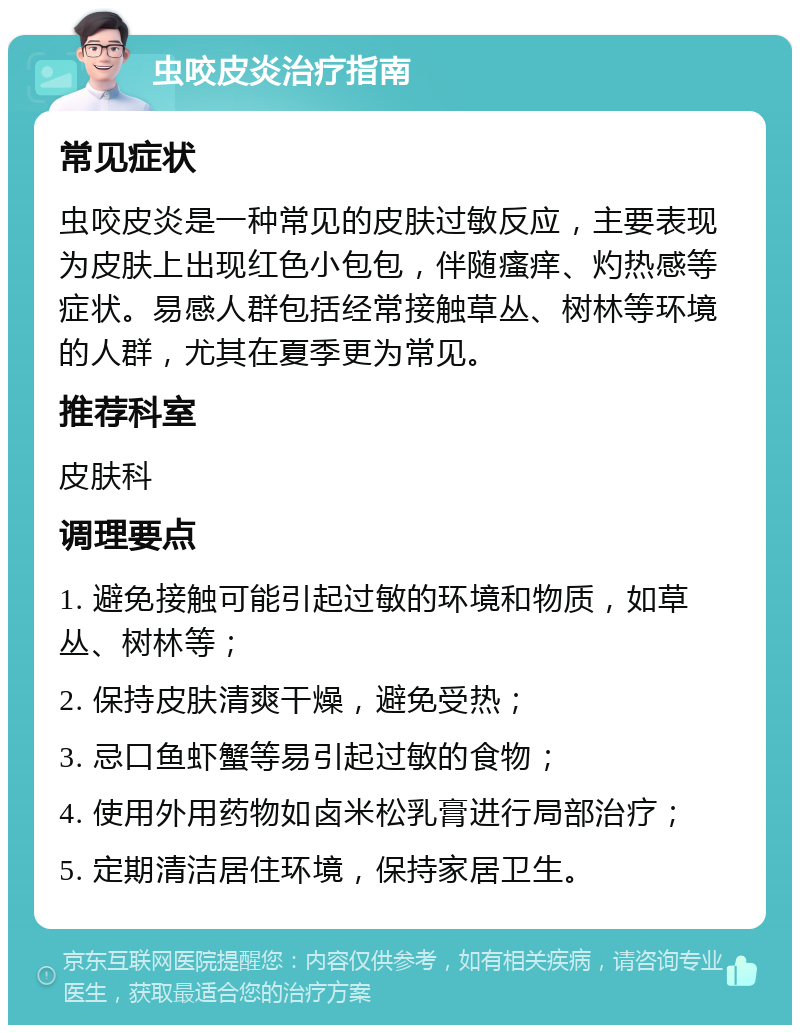 虫咬皮炎治疗指南 常见症状 虫咬皮炎是一种常见的皮肤过敏反应，主要表现为皮肤上出现红色小包包，伴随瘙痒、灼热感等症状。易感人群包括经常接触草丛、树林等环境的人群，尤其在夏季更为常见。 推荐科室 皮肤科 调理要点 1. 避免接触可能引起过敏的环境和物质，如草丛、树林等； 2. 保持皮肤清爽干燥，避免受热； 3. 忌口鱼虾蟹等易引起过敏的食物； 4. 使用外用药物如卤米松乳膏进行局部治疗； 5. 定期清洁居住环境，保持家居卫生。