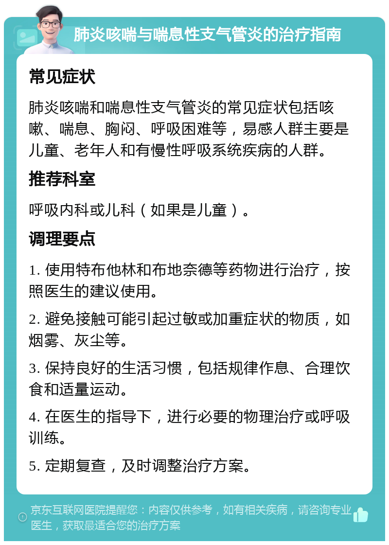 肺炎咳喘与喘息性支气管炎的治疗指南 常见症状 肺炎咳喘和喘息性支气管炎的常见症状包括咳嗽、喘息、胸闷、呼吸困难等，易感人群主要是儿童、老年人和有慢性呼吸系统疾病的人群。 推荐科室 呼吸内科或儿科（如果是儿童）。 调理要点 1. 使用特布他林和布地奈德等药物进行治疗，按照医生的建议使用。 2. 避免接触可能引起过敏或加重症状的物质，如烟雾、灰尘等。 3. 保持良好的生活习惯，包括规律作息、合理饮食和适量运动。 4. 在医生的指导下，进行必要的物理治疗或呼吸训练。 5. 定期复查，及时调整治疗方案。