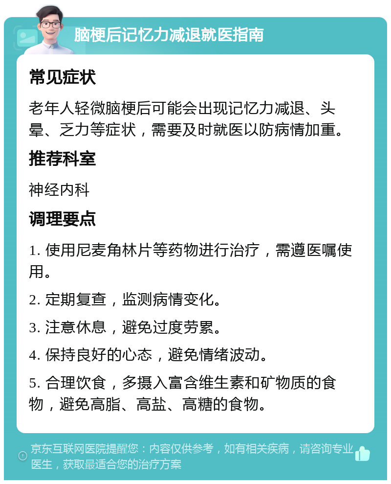 脑梗后记忆力减退就医指南 常见症状 老年人轻微脑梗后可能会出现记忆力减退、头晕、乏力等症状，需要及时就医以防病情加重。 推荐科室 神经内科 调理要点 1. 使用尼麦角林片等药物进行治疗，需遵医嘱使用。 2. 定期复查，监测病情变化。 3. 注意休息，避免过度劳累。 4. 保持良好的心态，避免情绪波动。 5. 合理饮食，多摄入富含维生素和矿物质的食物，避免高脂、高盐、高糖的食物。