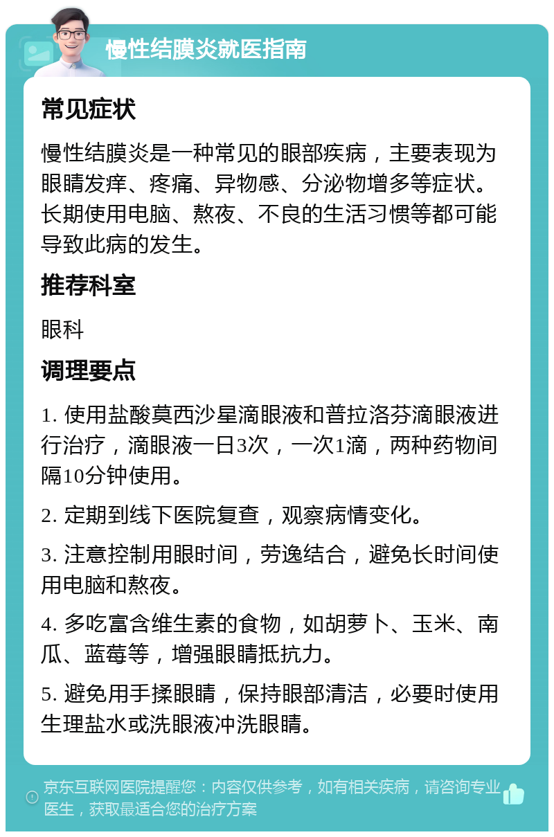 慢性结膜炎就医指南 常见症状 慢性结膜炎是一种常见的眼部疾病，主要表现为眼睛发痒、疼痛、异物感、分泌物增多等症状。长期使用电脑、熬夜、不良的生活习惯等都可能导致此病的发生。 推荐科室 眼科 调理要点 1. 使用盐酸莫西沙星滴眼液和普拉洛芬滴眼液进行治疗，滴眼液一日3次，一次1滴，两种药物间隔10分钟使用。 2. 定期到线下医院复查，观察病情变化。 3. 注意控制用眼时间，劳逸结合，避免长时间使用电脑和熬夜。 4. 多吃富含维生素的食物，如胡萝卜、玉米、南瓜、蓝莓等，增强眼睛抵抗力。 5. 避免用手揉眼睛，保持眼部清洁，必要时使用生理盐水或洗眼液冲洗眼睛。