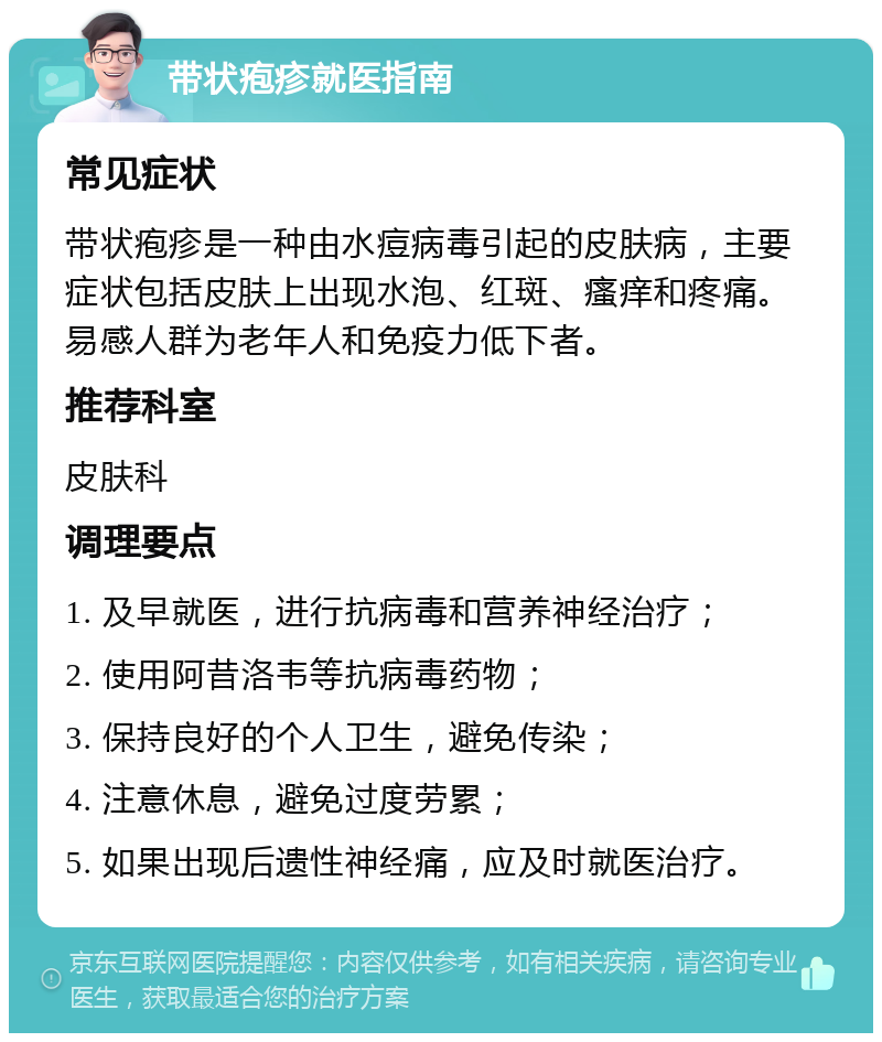 带状疱疹就医指南 常见症状 带状疱疹是一种由水痘病毒引起的皮肤病，主要症状包括皮肤上出现水泡、红斑、瘙痒和疼痛。易感人群为老年人和免疫力低下者。 推荐科室 皮肤科 调理要点 1. 及早就医，进行抗病毒和营养神经治疗； 2. 使用阿昔洛韦等抗病毒药物； 3. 保持良好的个人卫生，避免传染； 4. 注意休息，避免过度劳累； 5. 如果出现后遗性神经痛，应及时就医治疗。