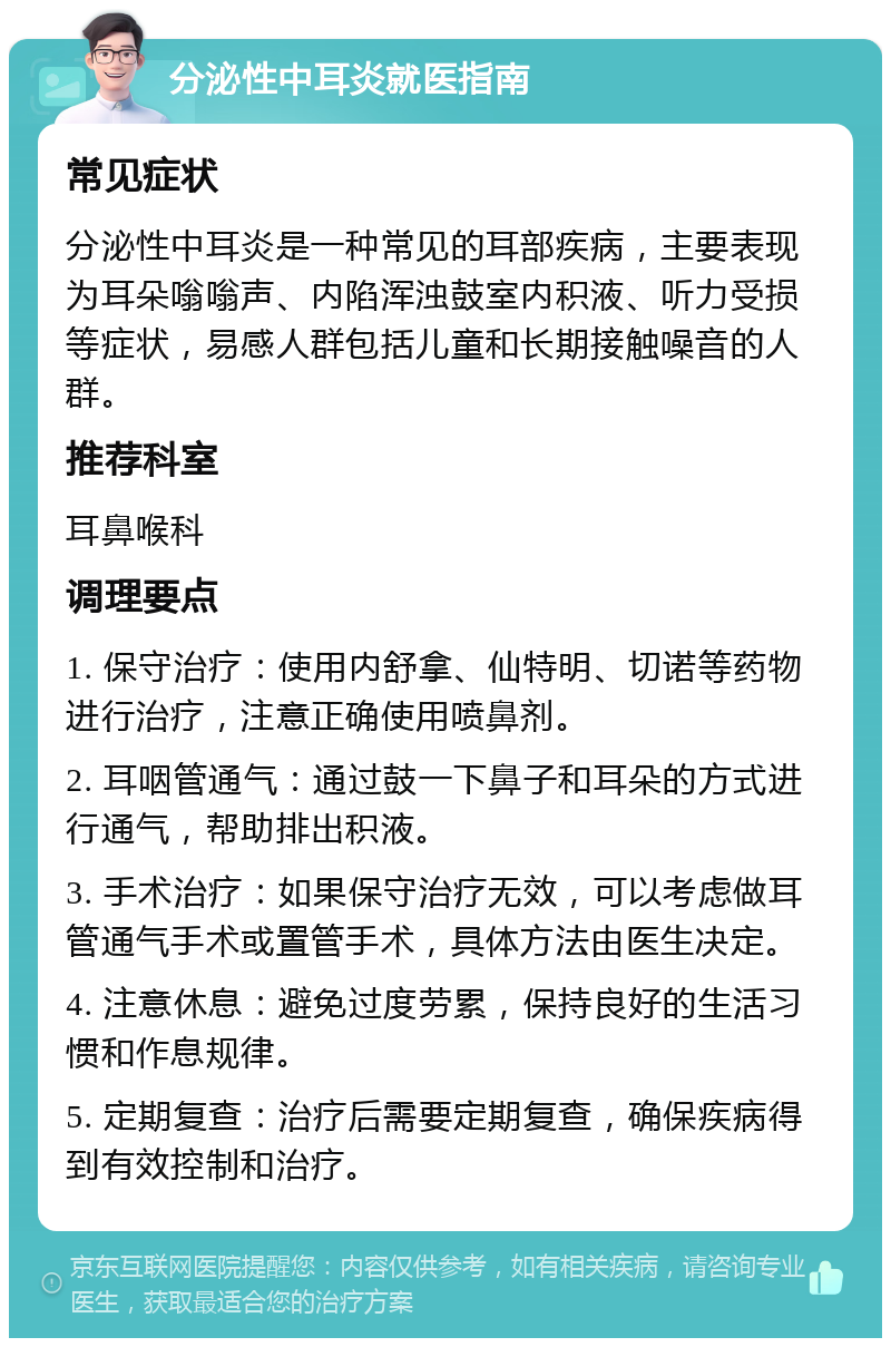 分泌性中耳炎就医指南 常见症状 分泌性中耳炎是一种常见的耳部疾病，主要表现为耳朵嗡嗡声、内陷浑浊鼓室内积液、听力受损等症状，易感人群包括儿童和长期接触噪音的人群。 推荐科室 耳鼻喉科 调理要点 1. 保守治疗：使用内舒拿、仙特明、切诺等药物进行治疗，注意正确使用喷鼻剂。 2. 耳咽管通气：通过鼓一下鼻子和耳朵的方式进行通气，帮助排出积液。 3. 手术治疗：如果保守治疗无效，可以考虑做耳管通气手术或置管手术，具体方法由医生决定。 4. 注意休息：避免过度劳累，保持良好的生活习惯和作息规律。 5. 定期复查：治疗后需要定期复查，确保疾病得到有效控制和治疗。