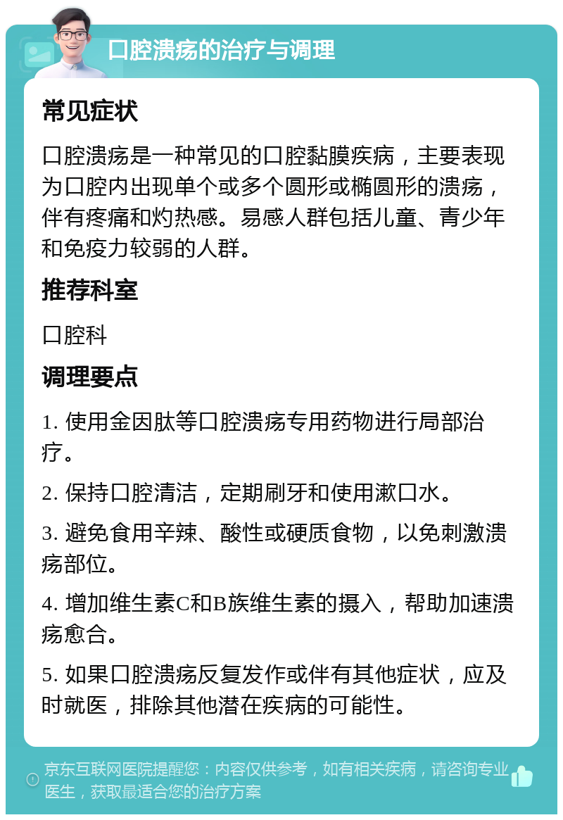 口腔溃疡的治疗与调理 常见症状 口腔溃疡是一种常见的口腔黏膜疾病，主要表现为口腔内出现单个或多个圆形或椭圆形的溃疡，伴有疼痛和灼热感。易感人群包括儿童、青少年和免疫力较弱的人群。 推荐科室 口腔科 调理要点 1. 使用金因肽等口腔溃疡专用药物进行局部治疗。 2. 保持口腔清洁，定期刷牙和使用漱口水。 3. 避免食用辛辣、酸性或硬质食物，以免刺激溃疡部位。 4. 增加维生素C和B族维生素的摄入，帮助加速溃疡愈合。 5. 如果口腔溃疡反复发作或伴有其他症状，应及时就医，排除其他潜在疾病的可能性。