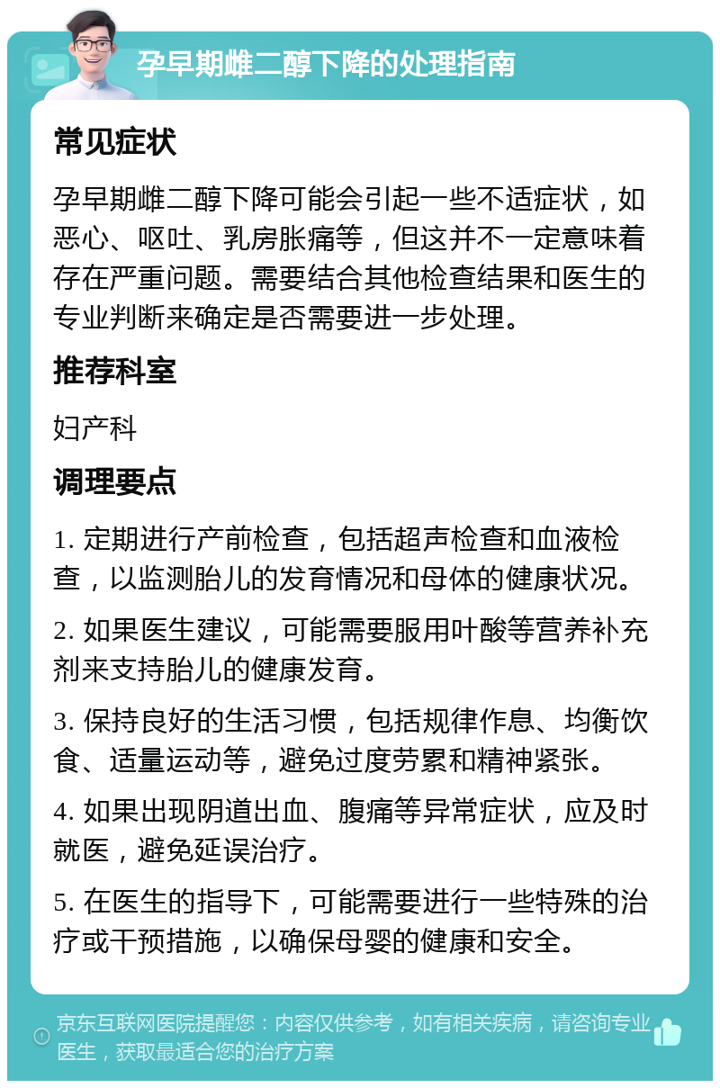 孕早期雌二醇下降的处理指南 常见症状 孕早期雌二醇下降可能会引起一些不适症状，如恶心、呕吐、乳房胀痛等，但这并不一定意味着存在严重问题。需要结合其他检查结果和医生的专业判断来确定是否需要进一步处理。 推荐科室 妇产科 调理要点 1. 定期进行产前检查，包括超声检查和血液检查，以监测胎儿的发育情况和母体的健康状况。 2. 如果医生建议，可能需要服用叶酸等营养补充剂来支持胎儿的健康发育。 3. 保持良好的生活习惯，包括规律作息、均衡饮食、适量运动等，避免过度劳累和精神紧张。 4. 如果出现阴道出血、腹痛等异常症状，应及时就医，避免延误治疗。 5. 在医生的指导下，可能需要进行一些特殊的治疗或干预措施，以确保母婴的健康和安全。