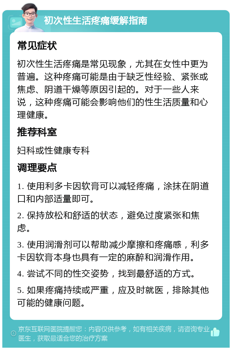 初次性生活疼痛缓解指南 常见症状 初次性生活疼痛是常见现象，尤其在女性中更为普遍。这种疼痛可能是由于缺乏性经验、紧张或焦虑、阴道干燥等原因引起的。对于一些人来说，这种疼痛可能会影响他们的性生活质量和心理健康。 推荐科室 妇科或性健康专科 调理要点 1. 使用利多卡因软膏可以减轻疼痛，涂抹在阴道口和内部适量即可。 2. 保持放松和舒适的状态，避免过度紧张和焦虑。 3. 使用润滑剂可以帮助减少摩擦和疼痛感，利多卡因软膏本身也具有一定的麻醉和润滑作用。 4. 尝试不同的性交姿势，找到最舒适的方式。 5. 如果疼痛持续或严重，应及时就医，排除其他可能的健康问题。