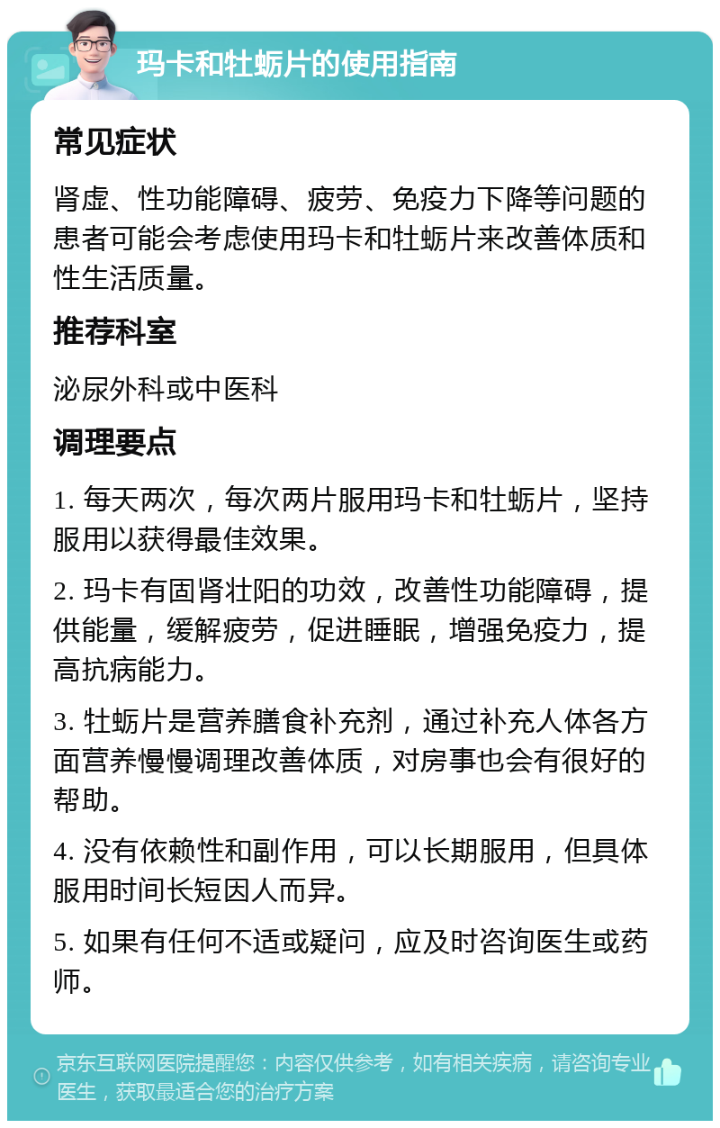 玛卡和牡蛎片的使用指南 常见症状 肾虚、性功能障碍、疲劳、免疫力下降等问题的患者可能会考虑使用玛卡和牡蛎片来改善体质和性生活质量。 推荐科室 泌尿外科或中医科 调理要点 1. 每天两次，每次两片服用玛卡和牡蛎片，坚持服用以获得最佳效果。 2. 玛卡有固肾壮阳的功效，改善性功能障碍，提供能量，缓解疲劳，促进睡眠，增强免疫力，提高抗病能力。 3. 牡蛎片是营养膳食补充剂，通过补充人体各方面营养慢慢调理改善体质，对房事也会有很好的帮助。 4. 没有依赖性和副作用，可以长期服用，但具体服用时间长短因人而异。 5. 如果有任何不适或疑问，应及时咨询医生或药师。