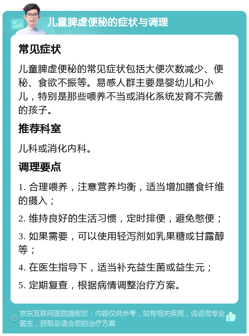 儿童脾虚便秘的症状与调理 常见症状 儿童脾虚便秘的常见症状包括大便次数减少、便秘、食欲不振等。易感人群主要是婴幼儿和小儿，特别是那些喂养不当或消化系统发育不完善的孩子。 推荐科室 儿科或消化内科。 调理要点 1. 合理喂养，注意营养均衡，适当增加膳食纤维的摄入； 2. 维持良好的生活习惯，定时排便，避免憋便； 3. 如果需要，可以使用轻泻剂如乳果糖或甘露醇等； 4. 在医生指导下，适当补充益生菌或益生元； 5. 定期复查，根据病情调整治疗方案。