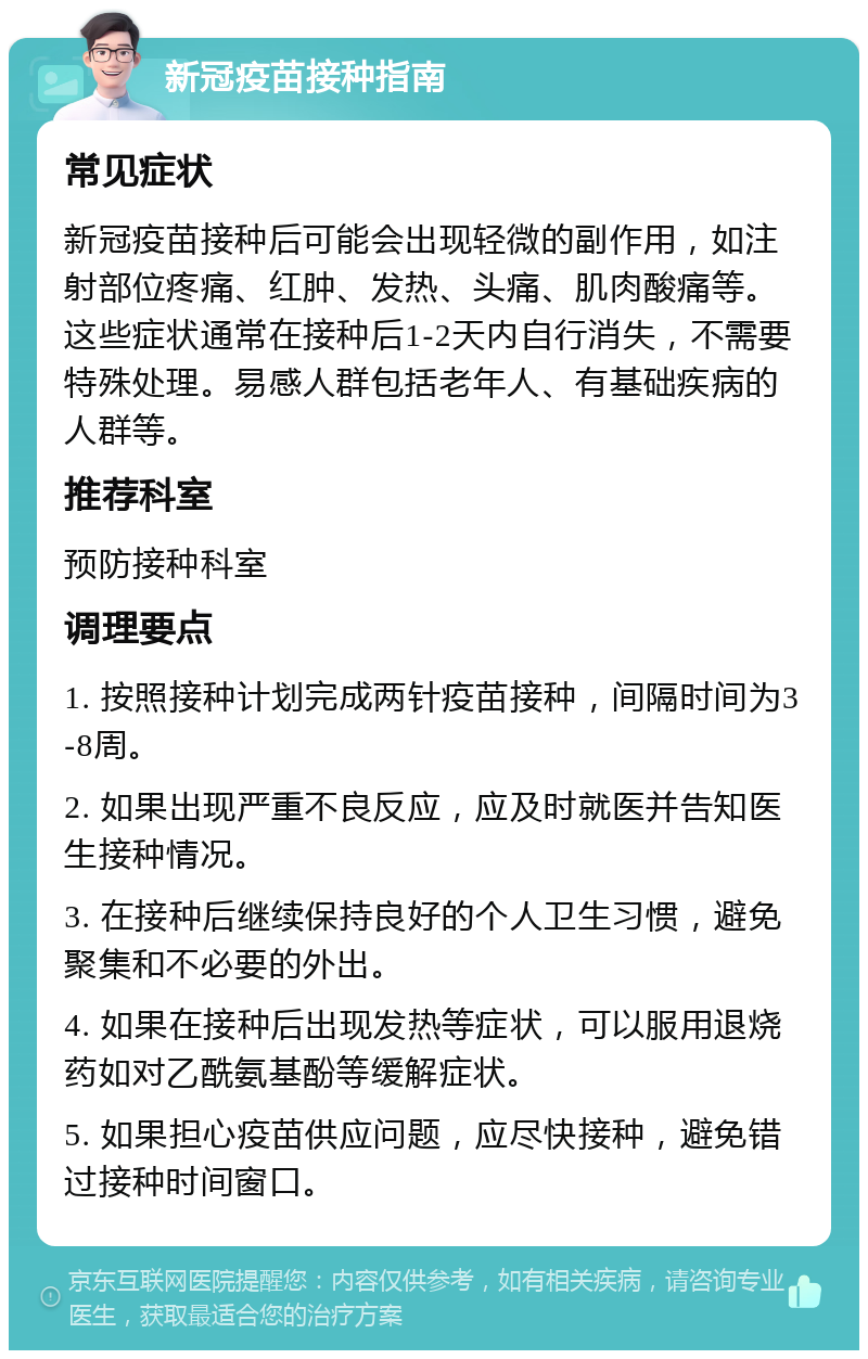 新冠疫苗接种指南 常见症状 新冠疫苗接种后可能会出现轻微的副作用，如注射部位疼痛、红肿、发热、头痛、肌肉酸痛等。这些症状通常在接种后1-2天内自行消失，不需要特殊处理。易感人群包括老年人、有基础疾病的人群等。 推荐科室 预防接种科室 调理要点 1. 按照接种计划完成两针疫苗接种，间隔时间为3-8周。 2. 如果出现严重不良反应，应及时就医并告知医生接种情况。 3. 在接种后继续保持良好的个人卫生习惯，避免聚集和不必要的外出。 4. 如果在接种后出现发热等症状，可以服用退烧药如对乙酰氨基酚等缓解症状。 5. 如果担心疫苗供应问题，应尽快接种，避免错过接种时间窗口。