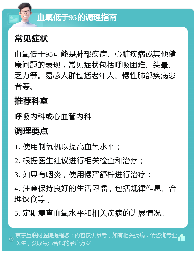 血氧低于95的调理指南 常见症状 血氧低于95可能是肺部疾病、心脏疾病或其他健康问题的表现，常见症状包括呼吸困难、头晕、乏力等。易感人群包括老年人、慢性肺部疾病患者等。 推荐科室 呼吸内科或心血管内科 调理要点 1. 使用制氧机以提高血氧水平； 2. 根据医生建议进行相关检查和治疗； 3. 如果有咽炎，使用慢严舒柠进行治疗； 4. 注意保持良好的生活习惯，包括规律作息、合理饮食等； 5. 定期复查血氧水平和相关疾病的进展情况。