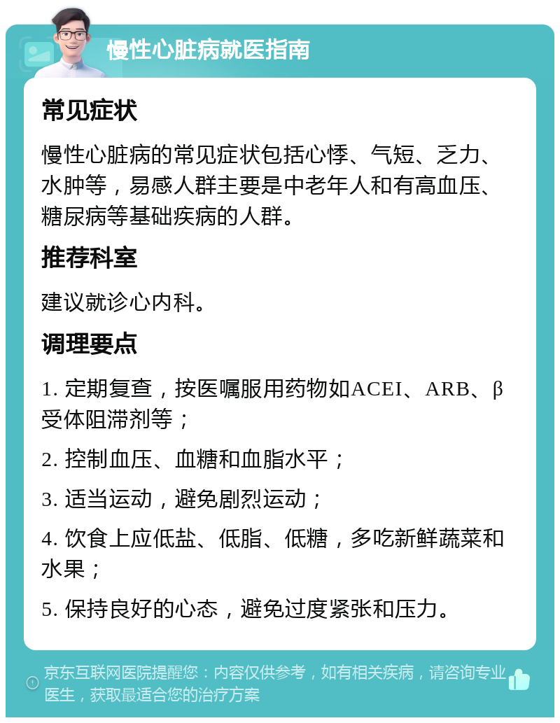 慢性心脏病就医指南 常见症状 慢性心脏病的常见症状包括心悸、气短、乏力、水肿等，易感人群主要是中老年人和有高血压、糖尿病等基础疾病的人群。 推荐科室 建议就诊心内科。 调理要点 1. 定期复查，按医嘱服用药物如ACEI、ARB、β受体阻滞剂等； 2. 控制血压、血糖和血脂水平； 3. 适当运动，避免剧烈运动； 4. 饮食上应低盐、低脂、低糖，多吃新鲜蔬菜和水果； 5. 保持良好的心态，避免过度紧张和压力。