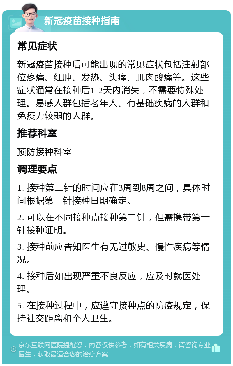 新冠疫苗接种指南 常见症状 新冠疫苗接种后可能出现的常见症状包括注射部位疼痛、红肿、发热、头痛、肌肉酸痛等。这些症状通常在接种后1-2天内消失，不需要特殊处理。易感人群包括老年人、有基础疾病的人群和免疫力较弱的人群。 推荐科室 预防接种科室 调理要点 1. 接种第二针的时间应在3周到8周之间，具体时间根据第一针接种日期确定。 2. 可以在不同接种点接种第二针，但需携带第一针接种证明。 3. 接种前应告知医生有无过敏史、慢性疾病等情况。 4. 接种后如出现严重不良反应，应及时就医处理。 5. 在接种过程中，应遵守接种点的防疫规定，保持社交距离和个人卫生。