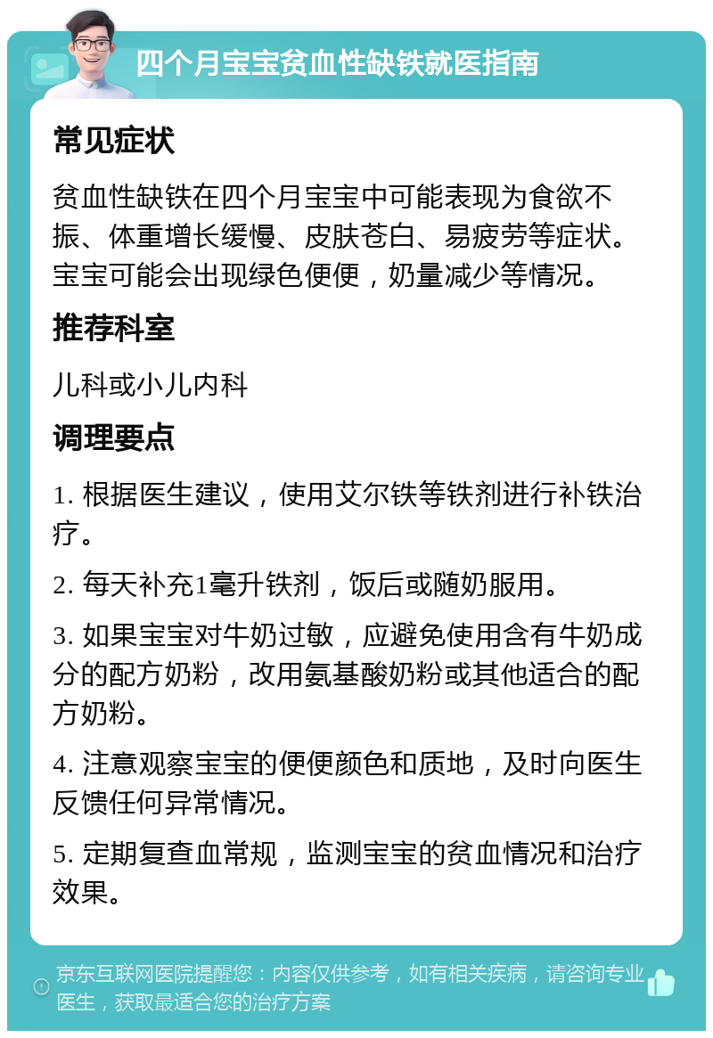 四个月宝宝贫血性缺铁就医指南 常见症状 贫血性缺铁在四个月宝宝中可能表现为食欲不振、体重增长缓慢、皮肤苍白、易疲劳等症状。宝宝可能会出现绿色便便，奶量减少等情况。 推荐科室 儿科或小儿内科 调理要点 1. 根据医生建议，使用艾尔铁等铁剂进行补铁治疗。 2. 每天补充1毫升铁剂，饭后或随奶服用。 3. 如果宝宝对牛奶过敏，应避免使用含有牛奶成分的配方奶粉，改用氨基酸奶粉或其他适合的配方奶粉。 4. 注意观察宝宝的便便颜色和质地，及时向医生反馈任何异常情况。 5. 定期复查血常规，监测宝宝的贫血情况和治疗效果。