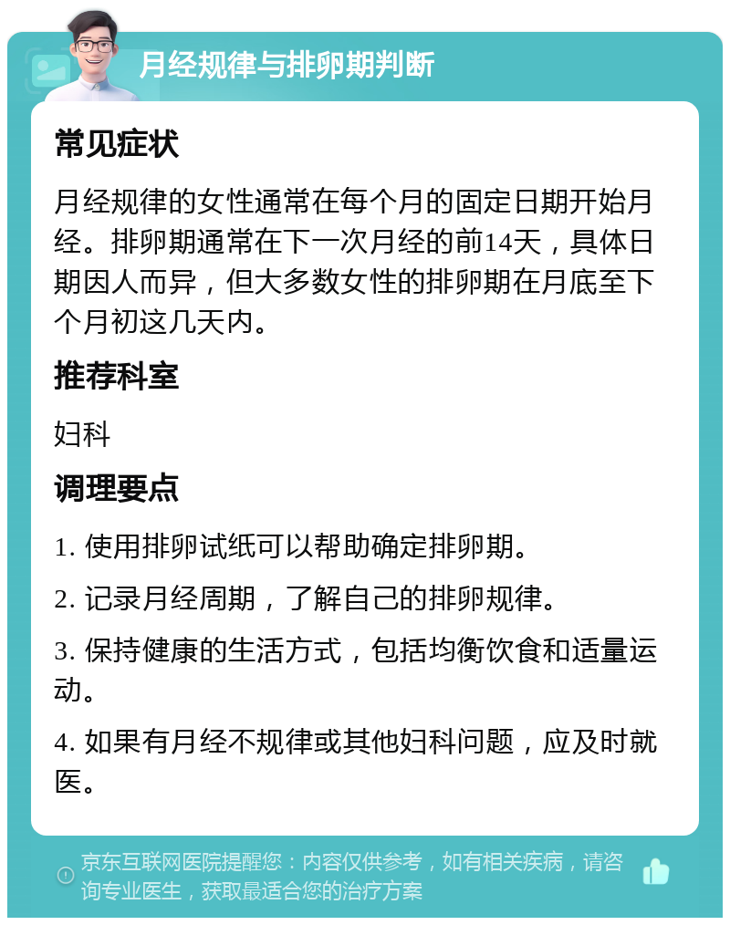 月经规律与排卵期判断 常见症状 月经规律的女性通常在每个月的固定日期开始月经。排卵期通常在下一次月经的前14天，具体日期因人而异，但大多数女性的排卵期在月底至下个月初这几天内。 推荐科室 妇科 调理要点 1. 使用排卵试纸可以帮助确定排卵期。 2. 记录月经周期，了解自己的排卵规律。 3. 保持健康的生活方式，包括均衡饮食和适量运动。 4. 如果有月经不规律或其他妇科问题，应及时就医。