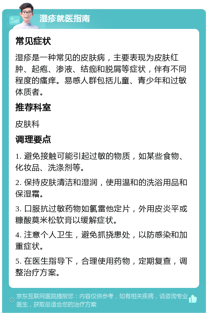 湿疹就医指南 常见症状 湿疹是一种常见的皮肤病，主要表现为皮肤红肿、起疱、渗液、结痂和脱屑等症状，伴有不同程度的瘙痒。易感人群包括儿童、青少年和过敏体质者。 推荐科室 皮肤科 调理要点 1. 避免接触可能引起过敏的物质，如某些食物、化妆品、洗涤剂等。 2. 保持皮肤清洁和湿润，使用温和的洗浴用品和保湿霜。 3. 口服抗过敏药物如氯雷他定片，外用皮炎平或糠酸莫米松软膏以缓解症状。 4. 注意个人卫生，避免抓挠患处，以防感染和加重症状。 5. 在医生指导下，合理使用药物，定期复查，调整治疗方案。