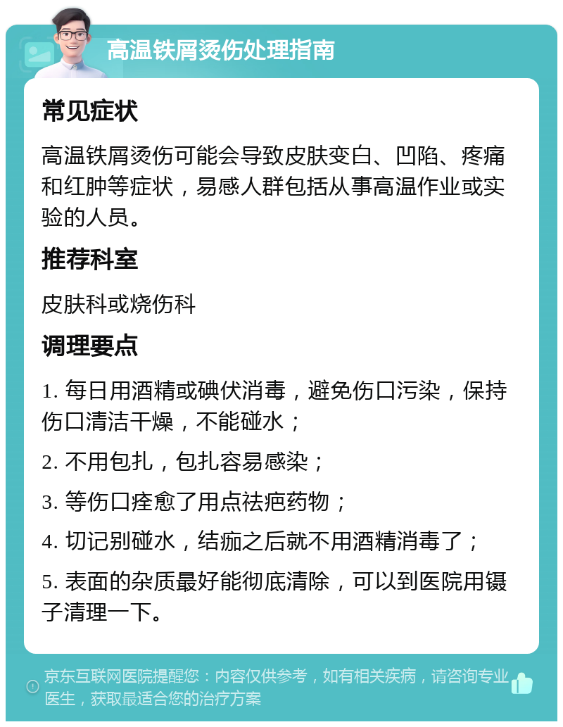 高温铁屑烫伤处理指南 常见症状 高温铁屑烫伤可能会导致皮肤变白、凹陷、疼痛和红肿等症状，易感人群包括从事高温作业或实验的人员。 推荐科室 皮肤科或烧伤科 调理要点 1. 每日用酒精或碘伏消毒，避免伤口污染，保持伤口清洁干燥，不能碰水； 2. 不用包扎，包扎容易感染； 3. 等伤口痊愈了用点祛疤药物； 4. 切记别碰水，结痂之后就不用酒精消毒了； 5. 表面的杂质最好能彻底清除，可以到医院用镊子清理一下。