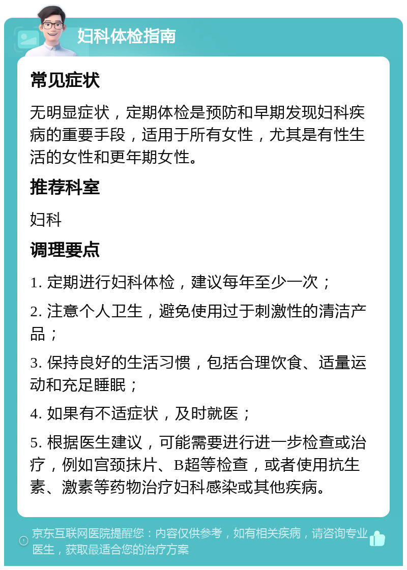 妇科体检指南 常见症状 无明显症状，定期体检是预防和早期发现妇科疾病的重要手段，适用于所有女性，尤其是有性生活的女性和更年期女性。 推荐科室 妇科 调理要点 1. 定期进行妇科体检，建议每年至少一次； 2. 注意个人卫生，避免使用过于刺激性的清洁产品； 3. 保持良好的生活习惯，包括合理饮食、适量运动和充足睡眠； 4. 如果有不适症状，及时就医； 5. 根据医生建议，可能需要进行进一步检查或治疗，例如宫颈抹片、B超等检查，或者使用抗生素、激素等药物治疗妇科感染或其他疾病。