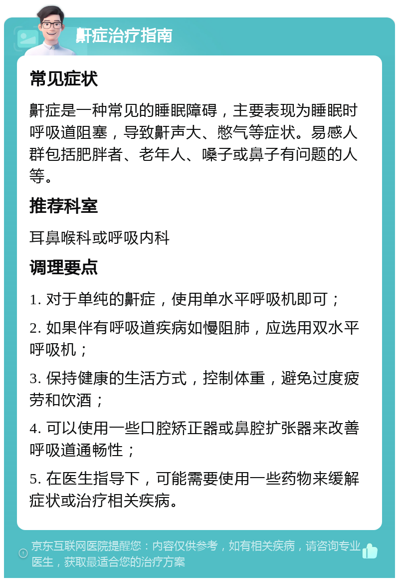 鼾症治疗指南 常见症状 鼾症是一种常见的睡眠障碍，主要表现为睡眠时呼吸道阻塞，导致鼾声大、憋气等症状。易感人群包括肥胖者、老年人、嗓子或鼻子有问题的人等。 推荐科室 耳鼻喉科或呼吸内科 调理要点 1. 对于单纯的鼾症，使用单水平呼吸机即可； 2. 如果伴有呼吸道疾病如慢阻肺，应选用双水平呼吸机； 3. 保持健康的生活方式，控制体重，避免过度疲劳和饮酒； 4. 可以使用一些口腔矫正器或鼻腔扩张器来改善呼吸道通畅性； 5. 在医生指导下，可能需要使用一些药物来缓解症状或治疗相关疾病。