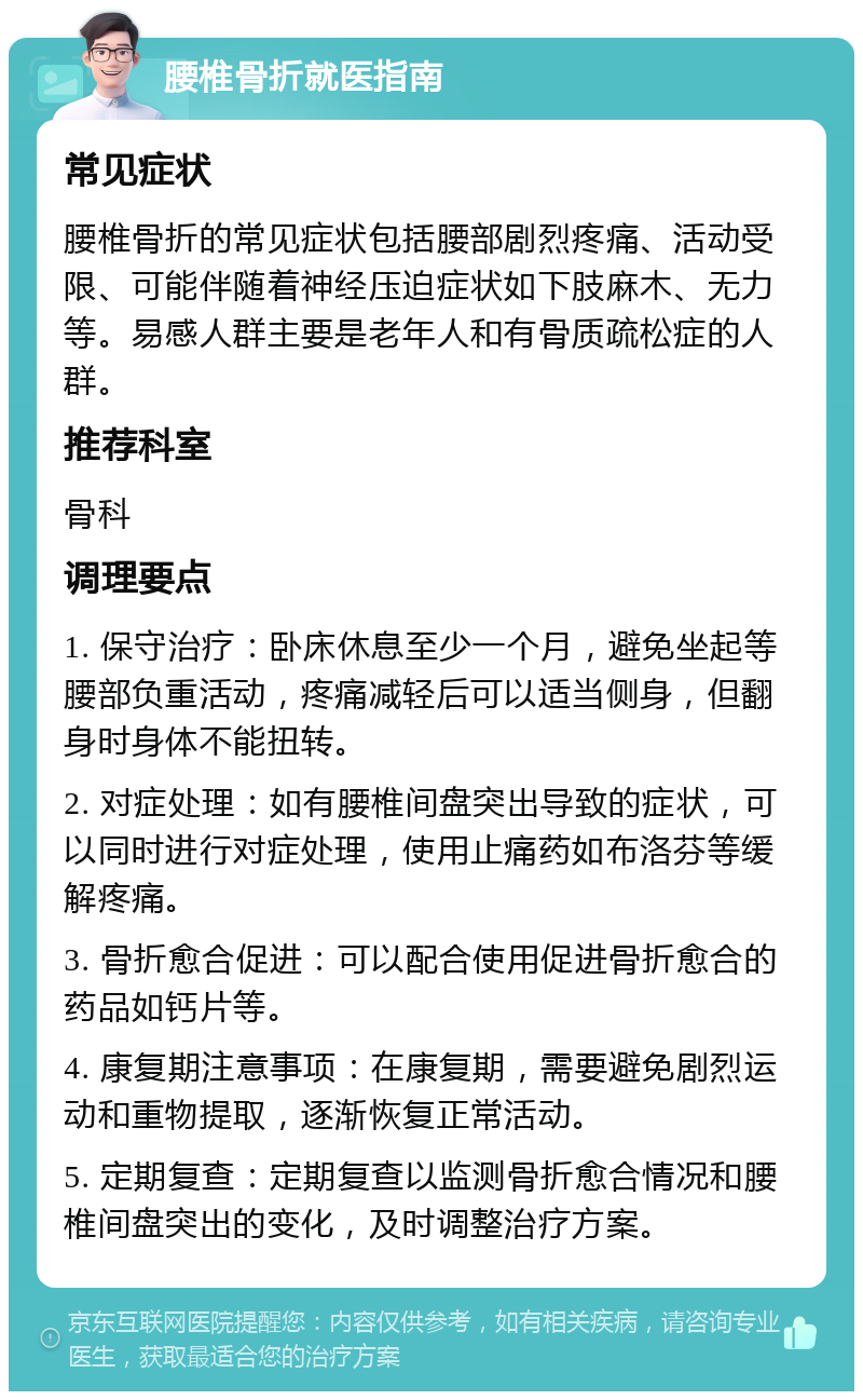 腰椎骨折就医指南 常见症状 腰椎骨折的常见症状包括腰部剧烈疼痛、活动受限、可能伴随着神经压迫症状如下肢麻木、无力等。易感人群主要是老年人和有骨质疏松症的人群。 推荐科室 骨科 调理要点 1. 保守治疗：卧床休息至少一个月，避免坐起等腰部负重活动，疼痛减轻后可以适当侧身，但翻身时身体不能扭转。 2. 对症处理：如有腰椎间盘突出导致的症状，可以同时进行对症处理，使用止痛药如布洛芬等缓解疼痛。 3. 骨折愈合促进：可以配合使用促进骨折愈合的药品如钙片等。 4. 康复期注意事项：在康复期，需要避免剧烈运动和重物提取，逐渐恢复正常活动。 5. 定期复查：定期复查以监测骨折愈合情况和腰椎间盘突出的变化，及时调整治疗方案。