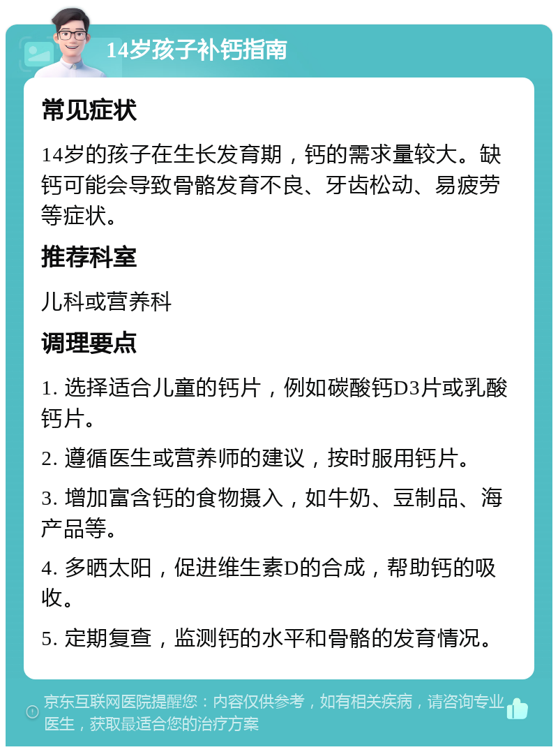 14岁孩子补钙指南 常见症状 14岁的孩子在生长发育期，钙的需求量较大。缺钙可能会导致骨骼发育不良、牙齿松动、易疲劳等症状。 推荐科室 儿科或营养科 调理要点 1. 选择适合儿童的钙片，例如碳酸钙D3片或乳酸钙片。 2. 遵循医生或营养师的建议，按时服用钙片。 3. 增加富含钙的食物摄入，如牛奶、豆制品、海产品等。 4. 多晒太阳，促进维生素D的合成，帮助钙的吸收。 5. 定期复查，监测钙的水平和骨骼的发育情况。