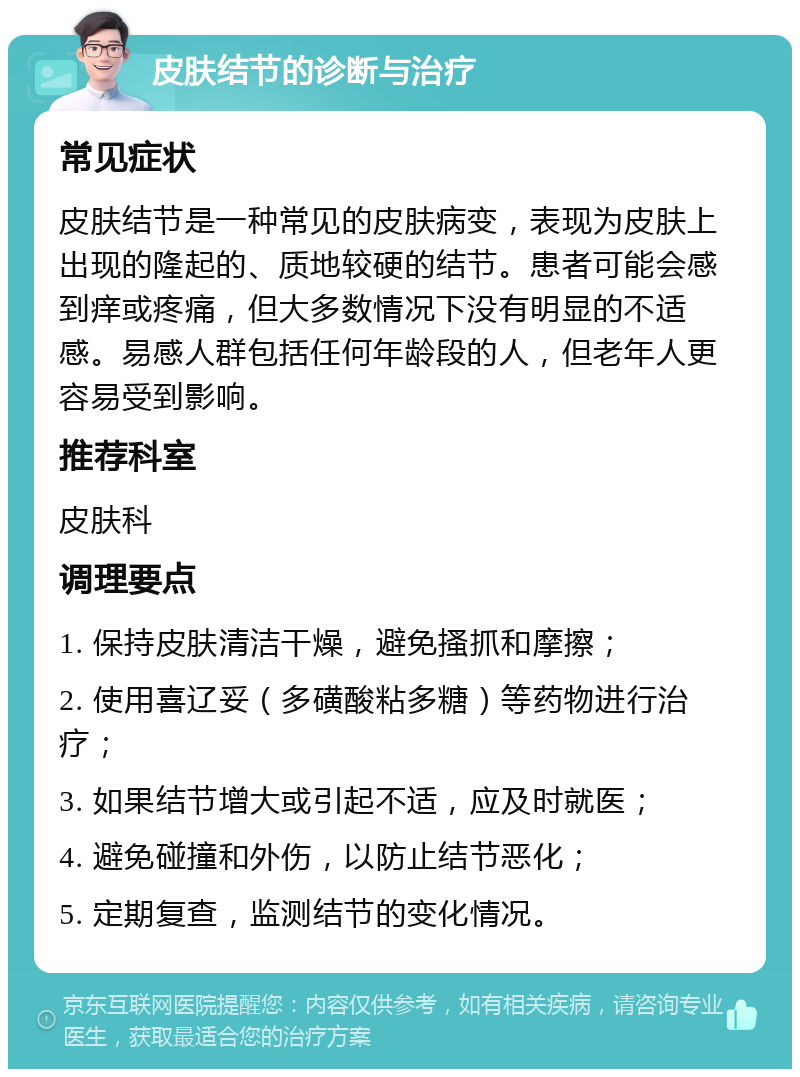 皮肤结节的诊断与治疗 常见症状 皮肤结节是一种常见的皮肤病变，表现为皮肤上出现的隆起的、质地较硬的结节。患者可能会感到痒或疼痛，但大多数情况下没有明显的不适感。易感人群包括任何年龄段的人，但老年人更容易受到影响。 推荐科室 皮肤科 调理要点 1. 保持皮肤清洁干燥，避免搔抓和摩擦； 2. 使用喜辽妥（多磺酸粘多糖）等药物进行治疗； 3. 如果结节增大或引起不适，应及时就医； 4. 避免碰撞和外伤，以防止结节恶化； 5. 定期复查，监测结节的变化情况。