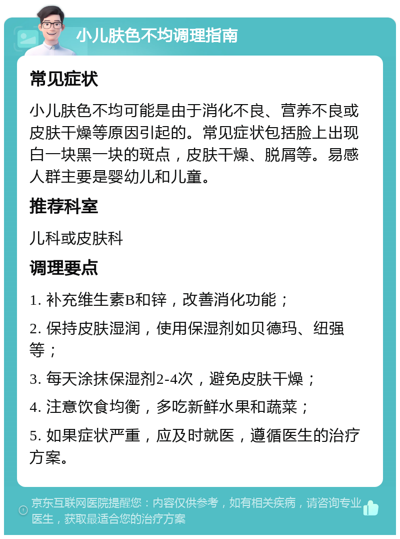 小儿肤色不均调理指南 常见症状 小儿肤色不均可能是由于消化不良、营养不良或皮肤干燥等原因引起的。常见症状包括脸上出现白一块黑一块的斑点，皮肤干燥、脱屑等。易感人群主要是婴幼儿和儿童。 推荐科室 儿科或皮肤科 调理要点 1. 补充维生素B和锌，改善消化功能； 2. 保持皮肤湿润，使用保湿剂如贝德玛、纽强等； 3. 每天涂抹保湿剂2-4次，避免皮肤干燥； 4. 注意饮食均衡，多吃新鲜水果和蔬菜； 5. 如果症状严重，应及时就医，遵循医生的治疗方案。