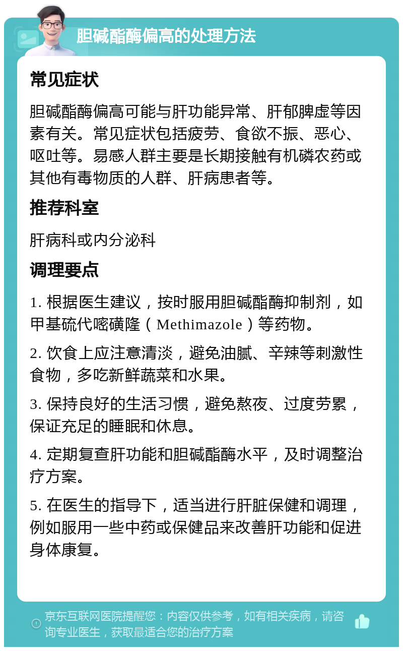 胆碱酯酶偏高的处理方法 常见症状 胆碱酯酶偏高可能与肝功能异常、肝郁脾虚等因素有关。常见症状包括疲劳、食欲不振、恶心、呕吐等。易感人群主要是长期接触有机磷农药或其他有毒物质的人群、肝病患者等。 推荐科室 肝病科或内分泌科 调理要点 1. 根据医生建议，按时服用胆碱酯酶抑制剂，如甲基硫代嘧磺隆（Methimazole）等药物。 2. 饮食上应注意清淡，避免油腻、辛辣等刺激性食物，多吃新鲜蔬菜和水果。 3. 保持良好的生活习惯，避免熬夜、过度劳累，保证充足的睡眠和休息。 4. 定期复查肝功能和胆碱酯酶水平，及时调整治疗方案。 5. 在医生的指导下，适当进行肝脏保健和调理，例如服用一些中药或保健品来改善肝功能和促进身体康复。