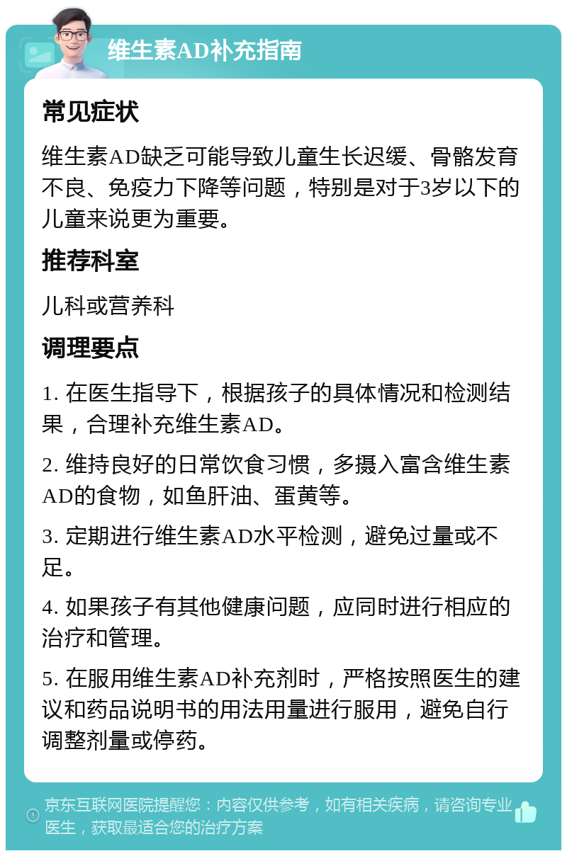 维生素AD补充指南 常见症状 维生素AD缺乏可能导致儿童生长迟缓、骨骼发育不良、免疫力下降等问题，特别是对于3岁以下的儿童来说更为重要。 推荐科室 儿科或营养科 调理要点 1. 在医生指导下，根据孩子的具体情况和检测结果，合理补充维生素AD。 2. 维持良好的日常饮食习惯，多摄入富含维生素AD的食物，如鱼肝油、蛋黄等。 3. 定期进行维生素AD水平检测，避免过量或不足。 4. 如果孩子有其他健康问题，应同时进行相应的治疗和管理。 5. 在服用维生素AD补充剂时，严格按照医生的建议和药品说明书的用法用量进行服用，避免自行调整剂量或停药。