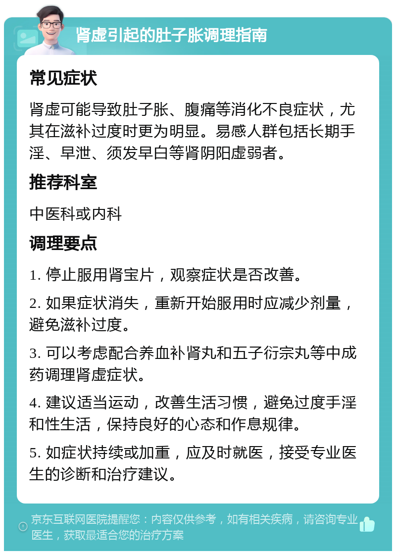 肾虚引起的肚子胀调理指南 常见症状 肾虚可能导致肚子胀、腹痛等消化不良症状，尤其在滋补过度时更为明显。易感人群包括长期手淫、早泄、须发早白等肾阴阳虚弱者。 推荐科室 中医科或内科 调理要点 1. 停止服用肾宝片，观察症状是否改善。 2. 如果症状消失，重新开始服用时应减少剂量，避免滋补过度。 3. 可以考虑配合养血补肾丸和五子衍宗丸等中成药调理肾虚症状。 4. 建议适当运动，改善生活习惯，避免过度手淫和性生活，保持良好的心态和作息规律。 5. 如症状持续或加重，应及时就医，接受专业医生的诊断和治疗建议。