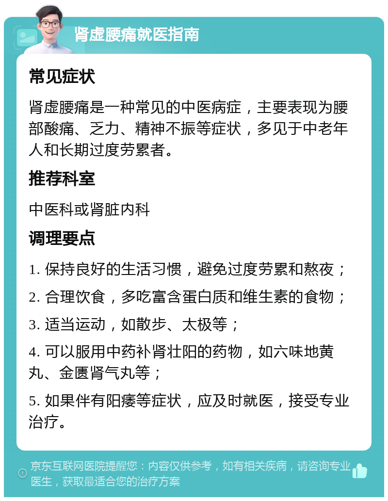 肾虚腰痛就医指南 常见症状 肾虚腰痛是一种常见的中医病症，主要表现为腰部酸痛、乏力、精神不振等症状，多见于中老年人和长期过度劳累者。 推荐科室 中医科或肾脏内科 调理要点 1. 保持良好的生活习惯，避免过度劳累和熬夜； 2. 合理饮食，多吃富含蛋白质和维生素的食物； 3. 适当运动，如散步、太极等； 4. 可以服用中药补肾壮阳的药物，如六味地黄丸、金匮肾气丸等； 5. 如果伴有阳痿等症状，应及时就医，接受专业治疗。