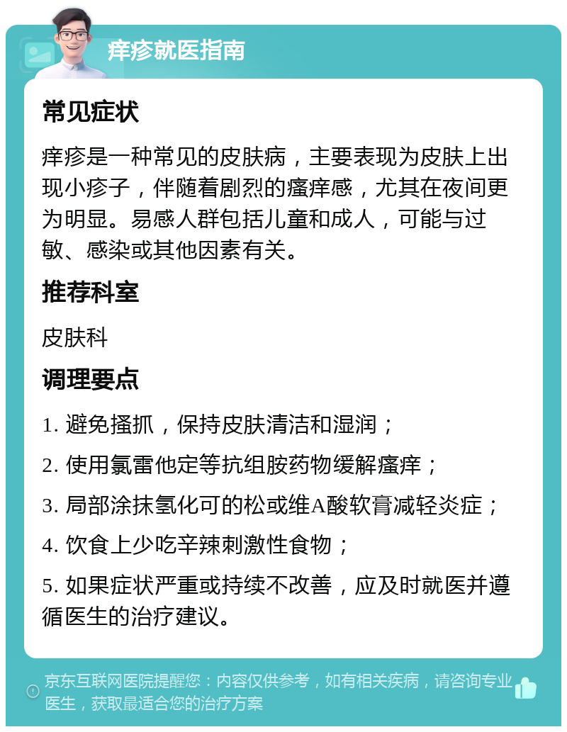 痒疹就医指南 常见症状 痒疹是一种常见的皮肤病，主要表现为皮肤上出现小疹子，伴随着剧烈的瘙痒感，尤其在夜间更为明显。易感人群包括儿童和成人，可能与过敏、感染或其他因素有关。 推荐科室 皮肤科 调理要点 1. 避免搔抓，保持皮肤清洁和湿润； 2. 使用氯雷他定等抗组胺药物缓解瘙痒； 3. 局部涂抹氢化可的松或维A酸软膏减轻炎症； 4. 饮食上少吃辛辣刺激性食物； 5. 如果症状严重或持续不改善，应及时就医并遵循医生的治疗建议。